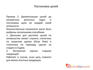 Постановка целей
Пример 2. Декомпозиция целей до
конкретных рутинных задач и
постановка цели по каждой такой
активности.
Количественные показатели могут быть
выбраны несколькими способами:
1. Данными для расчетов целей по
активностям может служить статистика
по закрытию сделок (Close Rate) и
статистика по переходу сделки из
стадии в стадию.
2. Экспертная оценка старших
товарищей
Работает в случае, если цель ставится
для менее опытных продавцов.
 