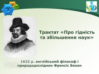 1632 р. англійський філософ і
природодослідник Френсіс Бекон
Трактат «Про гідність
та збільшення наук»
 