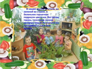 В нашей группе на столе, во
зеленой во стране, в
беленьких горшочках
подросли цветочки. Вот розан,
герань, толстянка, колких
кактусов семья. Их польем мы
спозаранку я и все мои
друзья.
 