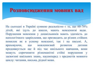 На сьогодні в Україні сумною реальністю є те, що 60-70%
дітей, які ідуть до школи, мають мовленнєві вади.
Порушення мовлення у дошкільників мають здатність до
патологічного закріплення, що призводить до різних стійких
помилок як в усному мовленні, так і на письмі. А,
враховуючи, що мовленнєвий розвиток дитини
продовжується ще й під час шкільного навчання, вони
можуть спричинити різноманітні стійкі порушення у
засвоєнні шкільних знань, насамперед з предметів мовного
циклу: читання, письма, рідної мови.
Розповсюдження мовних вад
 
