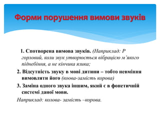1. Спотворена вимова звуків. (Наприклад: Р
горловий, коли звук утворюється вібрацією м’якого
піднебіння, а не кінчика язика;
2. Відсутність звуку в мові дитини – тобто невміння
вимовляти його (коова-замість корова)
3. Заміна одного звука іншим, який є в фонетичній
системі даної мови.
Наприклад: колова- замість –корова.
Форми порушення вимови звуків
 