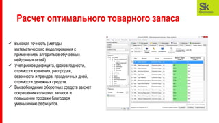 Расчет оптимального товарного запаса
 Высокая точность (методы
математического моделирования с
применением алгоритмов обучаемых
нейронных сетей)
 Учет рисков дефицита, сроков годности,
стоимости хранения, распродаж,
сезонности и трендов, праздничных дней,
стоимости денежных средств.
 Высвобождение оборотных средств за счет
сокращения излишних запасов и
повышение продажи благодаря
уменьшению дефицитов.
 