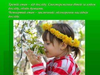 Третій етап – хід досліду. Спостереження дітей за ходомТретій етап – хід досліду. Спостереження дітей за ходом
досліду, обмін думками.досліду, обмін думками.
Четвертий етап – заключний: обговорення наслідківЧетвертий етап – заключний: обговорення наслідків
досліду.досліду.
 