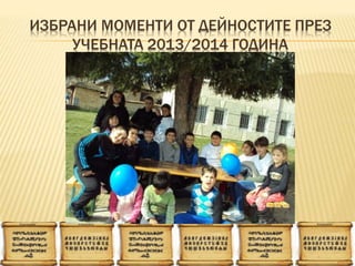 ИЗБРАНИ МОМЕНТИ ОТ ДЕЙНОСТИТЕ ПРЕЗ
УЧЕБНАТА 2013/2014 ГОДИНА
 