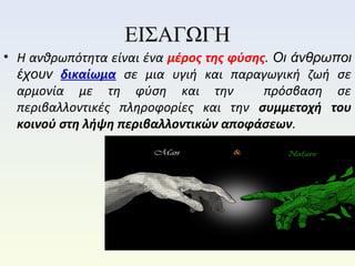 ΕΙΣΑΓΩΓΗ
• Η ανθρωπότητα είναι ένα μέρος της φύσης. Οι άνθρωποι
έχουν δικαίωμα σε μια υγιή και παραγωγική ζωή σε
αρμονία με τη φύση και την πρόσβαση σε
περιβαλλοντικές πληροφορίες και την συμμετοχή του
κοινού στη λήψη περιβαλλοντικών αποφάσεων.
 