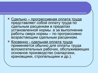  Сдельно – прогрессивная оплата труда
представляет собой оплату труда по
сдельным расценкам в пределах
установленной нормы. а за выполнение
работы сверх нормы – по прогрессивно
возрастающим сдельным расценкам.
 Косвенно - сдельная оплата труда
применяется обычно для оплаты труда
вспомогательных рабочих, обслуживающих
основное производство (наладчики,
крановщики, стропальщики и др.).
 