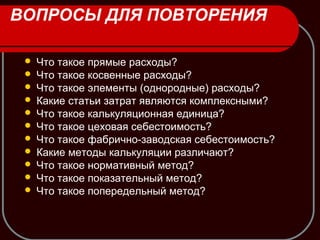 ВОПРОСЫ ДЛЯ ПОВТОРЕНИЯ
 Что такое прямые расходы?
 Что такое косвенные расходы?
 Что такое элементы (однородные) расходы?
 Какие статьи затрат являются комплексными?
 Что такое калькуляционная единица?
 Что такое цеховая себестоимость?
 Что такое фабрично-заводская себестоимость?
 Какие методы калькуляции различают?
 Что такое нормативный метод?
 Что такое показательный метод?
 Что такое попередельный метод?
 