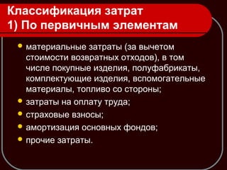 Классификация затрат
1) По первичным элементам
 материальные затраты (за вычетом
стоимости возвратных отходов), в том
числе покупные изделия, полуфабрикаты,
комплектующие изделия, вспомогательные
материалы, топливо со стороны;
 затраты на оплату труда;
 страховые взносы;
 амортизация основных фондов;
 прочие затраты.
 