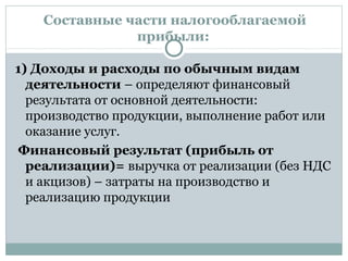 Составные части налогооблагаемой
прибыли:
1) Доходы и расходы по обычным видам
деятельности – определяют финансовый
результата от основной деятельности:
производство продукции, выполнение работ или
оказание услуг.
Финансовый результат (прибыль от
реализации)= выручка от реализации (без НДС
и акцизов) – затраты на производство и
реализацию продукции
 
