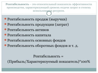 Рентабельность – это относительный показатель эффективности
производства, характеризующий уровень отдачи затрат и степень
использования ресурсов.
Рентабельность продаж (выручки)
Рентабельность продукции (затрат)
Рентабельность активов
Рентабельность капитала
Рентабельность основных фондов
Рентабельность оборотных фондов и т. д.
Рентабельность =
(Прибыль/Характеризуемый показатель)*100%
 
