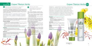 Гамамелис — многолетний кустарник, известный в
народе как «ведьмин орех». Такое название растение
получило из-за своих удивительных свойств: под-
вергшиеся стрессу кустарники иногда совершенно
неожиданно, посередине осени, зацветают. А цветки
гамамелиса обладают редкой морозостойкостью:
ночью затвердевают от мороза, а днем оттаивают
и вновь раскрываются. Любопытен и тот факт, что
гамамелис никогда не поражается вредителями.
Назначение
•	 Завершает процесс очищения кожи, освежает и
тонизирует ее.
•	 Нормализует уровень рН, улучшает метаболизм
клеток, интенсифицирует водный обмен.
•	 Защищает от воздействия свободных радикалов.
Оптимизирует дальнейший уход.
Применение
После умывания нанесите на кожу лица и шеи не-
большое количество лосьона с помощью ватного
диска.
Подходит для кожи всех типов с 30-летнего
возраста.
Результат
Кожа идеально подготовлена для нанесения после-
дующих средств.
Упаковка: 120 мл. Код: 12109.
Молочко для умывания от морщин /
Anti-Wrinkle Facial Cleansing Milk
Очищение кожи — необходимость в любом возрасте. От этого важного этапа ухо-
да за лицом во многом зависит эффективность последующих процедур. И чем
старше вы становитесь, тем больше усилий требуется для того, чтобы качествен-
но очистить кожу: после 30 лет увеличивается толщина рогового слоя кожи —
примерно на 1% каждый год. Задача косметических средств — помочь лицу изба-
виться от «мертвого груза».
Процедуру очищения необходимо проводить мини-
мум 2 раза в день — утром и вечером — независи-
мо от того, использовалась ли декоративная кос-
метика.
Молочко для умывания серии Tibetan Herbs мягко, но эффективно очистит кожу
от загрязнений и ороговевших клеток. Нежнейшая текстура молочка дарит коже
невероятное ощущение комфорта и компенсирует ощущение сухости после умы-
вания жесткой водой. Молочко обогащено витамином Е.
Витамин Е (Tocopherol):
•	 «витамин молодости» — позволяет коже выглядеть моложе, питая ее, увлажняя,
регенерируя, укрепляя барьерный слой эпидермиса;
•	 освобождает клетки от влияния свободных радикалов, замедляя процессы ста-
рения;
•	 делает кожу более устойчивой к воздействию УФ-лучей;
•	 участвует в тканевом дыхании и других важнейших процессах тканевого метабо-
лизма, препятствует повышенной проницаемости и ломкости капилляров.
Назначение
•	 Мягко удаляет загрязнения и макияж, смягчает кожу.
•	 Устраняет неприятное ощущение сухости и стянутости.
•	 Улучшает сопротивляемость кожи внешним воздействиям и препятствует по-
тере эластичности.
Применение
Нанесите небольшое количество молочка на ладонь и вспеньте с теплой водой.
Распределите по лицу массирующими движениями, затем тщательно смойте.
Подходит для кожи всех типов с 35-летнего возраста.
Результат
Несравненное чувство свежести и комфорта!
Упаковка: 100 г. Код: 12108.
Лосьон для лица
многофункциональный /
Multi-Action Lotion for
Face
Слово «лосьон» происходит от латинского lotio  —
«мытье, омовение». И первым лосьоном, по всей ве-
роятности, было разбавленное водой виноградное
вино.
•	 Лосьон поможет завершить процедуру очищения,
удалив с кожного покрова все лишнее — загрязне-
ния и омертвевшие клетки;
•	 средство подготовит кожу к принятию увлажняю-
щих и питательных веществ.
Благодаря легкой немаслянистой текстуре лосьон
быстро впитывается, очищая и смягчая кожу. Остав-
ляет на ней приятный освежающий аромат. В состав
лосьона входит экстракт шафрана, а также экстракт
гамамелиса виргинского, аллантоин и витамин Е.
Экстракт гамамелиса виргинского:
•	 улучшает микроциркуляцию, способствует оттоку
жидкости, снимая отек;
•	 содержит биофлавоноиды — витаминоподобные
растительные вещества, обладающие сильными
антиоксидантными свойствами;
•	 содержит танины, тонизирующие кожу и сужаю-
щие поры.
Аллантоин (Allantoin) получают из корней окопника
лекарственного — растения, которое с давних времен
используется для заживления ран, восстановления
поврежденных тканей. Он:
•	 оказывает регенерирующее действие, смягчает и
успокаивает чувствительную кожу;
•	 обладает кератолитическим действием — смягчает
роговой слой, способствуя удалению отмерших кле-
ток;
•	 эффективно предупреждает закупорку пор, образо-
вание комедонов (черных точек).
35+ 35+
5150
Серия Tibetan HerbsСерия Tibetan Herbs 35+
 