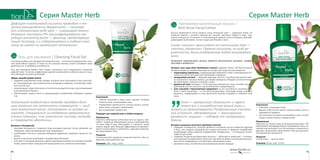 9190
Серия Master HerbСерия Master Herb
Противовоспалительный лосьон /
Anti-Acne Facial Lotion
Лосьон применяется после первого этапа очищения кожи — умывания гелем. Он
помогает удалить с кожного покрова все лишнее, проникая глубоко в поры, тща-
тельно очищает их. В отличие от тонизирующих средств лосьон обладает дезинфи-
цирующими свойствами, так как создан для борьбы с акне.
Слово «лосьон» происходит от латинского lotio —
«мытье, омовение». Первым лосьоном, по всей ве-
роятности, было разбавленное водой виноградное
вино.
Активными компонентами лосьона являются растительные экстракты: шалфея,
алоэ вера и жимолости.
Экстракт алоэ вера (Aloe Barbadensis Extract) содержит более 200 биологически
активных веществ, самыми важными из которых для жирной кожи являются:
•	 полисахарид ацеманнан, стимулирующий иммунитет кожи и повышающий спо-
собность клеток противостоять бактериям и вирусам;
•	 салициловая кислота — жирорастворимая кислота, способная беспрепятствен-
но проникать в сальные железы, растворяя комедоны; обладает антисептически-
ми свойствами, помогает в борьбе с акне;
•	 уровень рН алоэ совпадает с естественным уровнем рН кожи, поэтому под воз-
действием алоэ ее кислотно-щелочной баланс нормализуется;
•	 алоэ называют «транспортным средством» за его способность проникать глу-
боко в ткани организма — в 3-4 раза быстрее воды. Благодаря этому полезные
вещества, содержащиеся в нем, достаточно быстро попадают в глубокие слои
кожи.
”
Алоэ — прекрасный «диагност» и «врач»:
знает все о потребностях вашей кожи и
может их удовлетворить! Раздраженные участки
оно успокоит, обезвоженные — максимально
увлажнит, жирные — избавит от нездорового
блеска.
Экстракт жимолости (Lonicera Caprifolium Extract):
•	 содержит полифенолы, которые являются составной частью пигментов фруктов
и ягод, они созданы природой для защиты растений от вредного воздействия
окружающей среды, вирусов и вредителей. Полифенолы — это мощные антиок-
сиданты для кожи;
•	 содержит натуральные фруктовые кислоты — яблочную и лимонную — популяр-
ные компоненты химических пилингов. Они обеспечивают отшелушивание рого-
вых клеток эпидермиса и способствуют обновлению кожи;
•	 увлажняет кожу, способствуя разглаживанию мелких морщин.
Назначение
•	 Освежает, тонизирует кожу.
•	 Удаляет избыточный секрет сальных желез, восста-
навливая рН-уровень.
•	 Растительные экстракты успокаивают кожу, способ-
ствуют снятию отеков и покраснений.
Применение
Нанесите на чистую кожу, используя ватный диск. Об-
рабатывайте преимущественно проблемные зоны, ис-
ключая участки вокруг глаз. Используйте в комплексе с
другими продуктами серии Master Herb для достиже-
ния наилучшего результата.
Результат
Чистая кожа — чистые поры!
Упаковка: 60 мл. Код: 11320.
Дефицит никотиновой кислоты приводит к тя-
желой разновидности дерматита — пеллагре
(от итальянского pelle agra — «шершавая кожа»).
Название «витамин РР» расшифровывается как
pellagra preventing factor — фактор, предотвраща-
ющий пеллагру, и к содержащемуся в табаке нико-
тину не имеет ни малейшего отношения!
Гель для умывания / Cleansing Facial Gel
Основная ошибка всех обладателей жирной кожи — постоянное применение слиш-
ком агрессивных средств. В ответ на это сальные железы только усиливают свою
деятельность, и проблема усугубляется.
Гель для умывания Master Herb создан специально для ежедневного очищения
жирной кожи. Он мягко и эффективно удаляет загрязнения и избыток кожного сала.
Гель обогащен экстрактом жожоба.
Эфиры жожоба (jojoba esters):
•	 содержат родственные коже липиды, которые легко проникают в нее и выступа-
ют «проводником» для компонентов очищающего средства, способствуя глубо-
кой очистке пор;
•	 компенсируют недостаток влаги и питательных веществ в коже, восстанавливают
естественный рН-баланс;
•	 обеспечивают защиту кожи от разрушающего воздействия свободных радика-
лов.
Уникальный жидкий воск жожоба приобрел боль-
шое значение как заменитель спермацета — жид-
кого животного воска, получаемого из головы ка-
шалота. Специальные исследования американских
ученых показали, что химические составы жожоба
и спермацета идентичны.
Витамин Е (Tocopherol):
•	 «витамин молодости»: позволяет коже выглядеть моложе, питая, увлажняя, ре-
генерируя, укрепляя барьерный слой эпидермиса;
•	 освобождает клетки от влияния свободных радикалов, замедляя процессы ста-
рения;
•	 делает кожу более устойчивой к воздействию УФ-лучей;
•	 участвует в тканевом дыхании и других важнейших процессах тканевого метабо-
лизма, препятствует повышенной проницаемости и ломкости капилляров.
Назначение
•	 Глубоко проникая в поры кожи, удаляет излишки
кожного сала, не высушивая кожу.
•	 Нормализует деятельность сальных желез, успока-
ивает кожу и снимает покраснения.
•	 Восстанавливает уровень рН.
Подходит для жирной кожи в любом возрасте.
Применение
Нанесите небольшое количество геля на ладони, сме-
шайте с водой до образования пенки и распределите
по коже лица и шеи. Массируйте 1-2 минуты, затем
смойте водой. Для большей эффективности рекомен-
дуется использовать в комплексе с другими средства-
ми серии Master Herb.
Результат
Чистая кожа без ощущения «жирной тяжести», без ко-
медонов и расширенных пор.
Упаковка: 100 г. Код: 11319.
 
