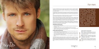 119118
For menFor men
2
1
3
На заре человечества мужчины были заняты войной, охотой или тяжелым трудом.
Небритый, одетый в шкуру леопарда, представитель сильной половины человече-
ства являлся эталоном силы, ловкости и мужественности. Своим свирепым видом
он отпугивал врагов.
В современном мире привлекательная внешность является конкурентным преиму-
ществом: будь то личная жизнь или карьера, мужчина стремится не отпугивать, а,
наоборот, располагать к себе людей. Ухоженность становится синонимом успешно-
сти.
Бесспорно, мужчина должен оставаться мужчиной. Но, апеллируя к рациональному
мужскому уму, задайте вопрос: причем здесь крем для лица?
Даже не беря во внимание эстетическую сторону вопроса, можно с уверенностью
сказать, что мужчина нуждается в уходе за кожей не меньше, чем женщина. Ведь
целью косметических средств является ощущение комфорта: отсутствие чувства стя-
нутости кожи, раздражений и воспалений. При этом мужчине стоит знать: уход за
кожей не требует титанических усилий и значительных затрат времени.
Начав ухаживать за своей кожей, мужчина не решит проблемы, позаимствовав у
своей женщины пару косметических тюбиков. Мужская косметика отличается от
женской не только запахом и цветом упаковки, но и своими задачами, поскольку
кожа мужчин и женщин тоже очень разная.
Преимущества мужской кожи:
•	 на 15-25% толще, чем женская;
•	 среднее значение показателя ее кислотно-щелочного баланса (рН) равняется 5,4
(у женщин — 5,7);
•	 в ней больше капилляров, поэтому кровообращение более интенсивное;
•	 содержит больше коллагеновых и эластиновых волокон, поэтому морщины появ-
ляются на ней позднее, и они менее выражены.
Слабые стороны мужской кожи:
•	 в ней больше потовых и сальных желез, поэтому при отсутствии ухода часто по-
являются комедоны (черные точки) и акне;
•	 она интенсивнее снабжается кровью, но капилляры сосудов у нее более хрупкие,
из-за чего на мужском лице гораздо чаще, чем на женском, можно увидеть крас-
ную или фиолетовую сосудистую сетку;
•	 имеет склонность к сильному ороговению, а значит, нуждается в глубоком очи-
щении.
Серия косметических средств для мужчин от TianDe создана с учетом всех физио-
логических особенностей мужской кожи. Используя всего три средства — гель для
умывания, восстанавливающий бальзам после бритья и восстанавливающий крем,
мужчина избавится от раздражения, шелушения, жжения и повышенной жирности
кожи. А ежедневная процедура бритья станет для него безболезненной и комфорт-
ной.
Исторически именно мужчины
стали первыми применять кос-
метические средства. А женщи-
ны лишь спустя какое-то время
воспользовались их примером.
Так, древние ассирийцы, вави-
лоняне и египтяне еще в XVI в. до
н. э. красили и ароматизировали
бороды и волосы. Любимое аро-
матическое средство римского
императора Цезаря изготав-
ливалось из оливкового масла
и цедры лимона особого сорта.
В эпоху Возрождения в Европе
мужчины применяли душистое
косметическое мыло.
Уход за кожей «на раз-два-три»
Раз: до бритья кожу обязательно нужно очи-
стить с помощью геля для умывания, в против-
ном случае вы рискуете занести инфекцию в
микротравмы на коже.
Два: после бритья используйте восстанавли-
вающий бальзам, он поможет избежать таких
неприятных последствий, как раздражение,
воспаление и сухость кожи.
Три: чтобы ваша кожа была здоровой и долгое
время оставалась молодой, утром и вечером
пользуйтесь восстанавливающим кремом для
лица.
 