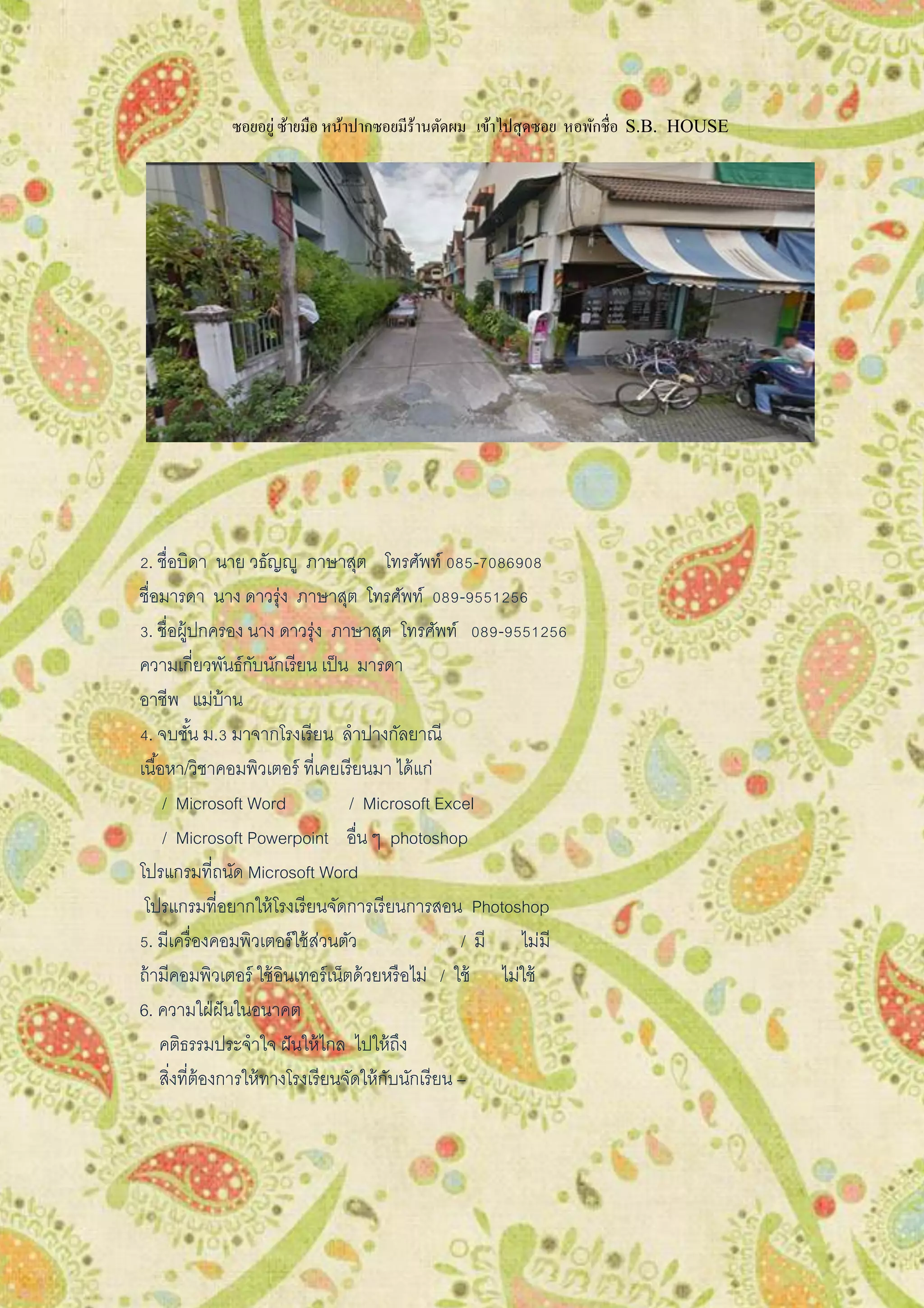 ซอยอยู่ซ้ายมือ หน้าปากซอยมีร้านตัดผม เข้าไปสุดซอย หอพักชื่อ S.B. HOUSE
2. ชื่อบิดา นาย วธัญญู ภาษาสุต โทรศัพท์ 085-7086908
ชื่อมารดา นาง ดาวรุ่ง ภาษาสุต โทรศัพท์ 089-9551256
3. ชื่อผู้ปกครอง นาง ดาวรุ่ง ภาษาสุต โทรศัพท์ 089-9551256
ความเกี่ยวพันธ์กับนักเรียน เป็น มารดา
อาชีพ แม่บ้าน
4. จบชั้น ม.3 มาจากโรงเรียน ลาปางกัลยาณี
เนื้อหา/วิชาคอมพิวเตอร์ ที่เคยเรียนมา ได้แก่
/ Microsoft Word / Microsoft Excel
/ Microsoft Powerpoint อื่น ๆ photoshop
โปรแกรมที่ถนัด Microsoft Word
โปรแกรมที่อยากให้โรงเรียนจัดการเรียนการสอน Photoshop
5. มีเครื่องคอมพิวเตอร์ใช้ส่วนตัว / มี ไม่มี
ถ้ามีคอมพิวเตอร์ ใช้อินเทอร์เน็ตด้วยหรือไม่ / ใช้ ไม่ใช้
6. ความใฝ่ฝันในอนาคต
คติธรรมประจาใจ ฝันให้ไกล ไปให้ถึง
สิ่งที่ต้องการให้ทางโรงเรียนจัดให้กับนักเรียน –
 