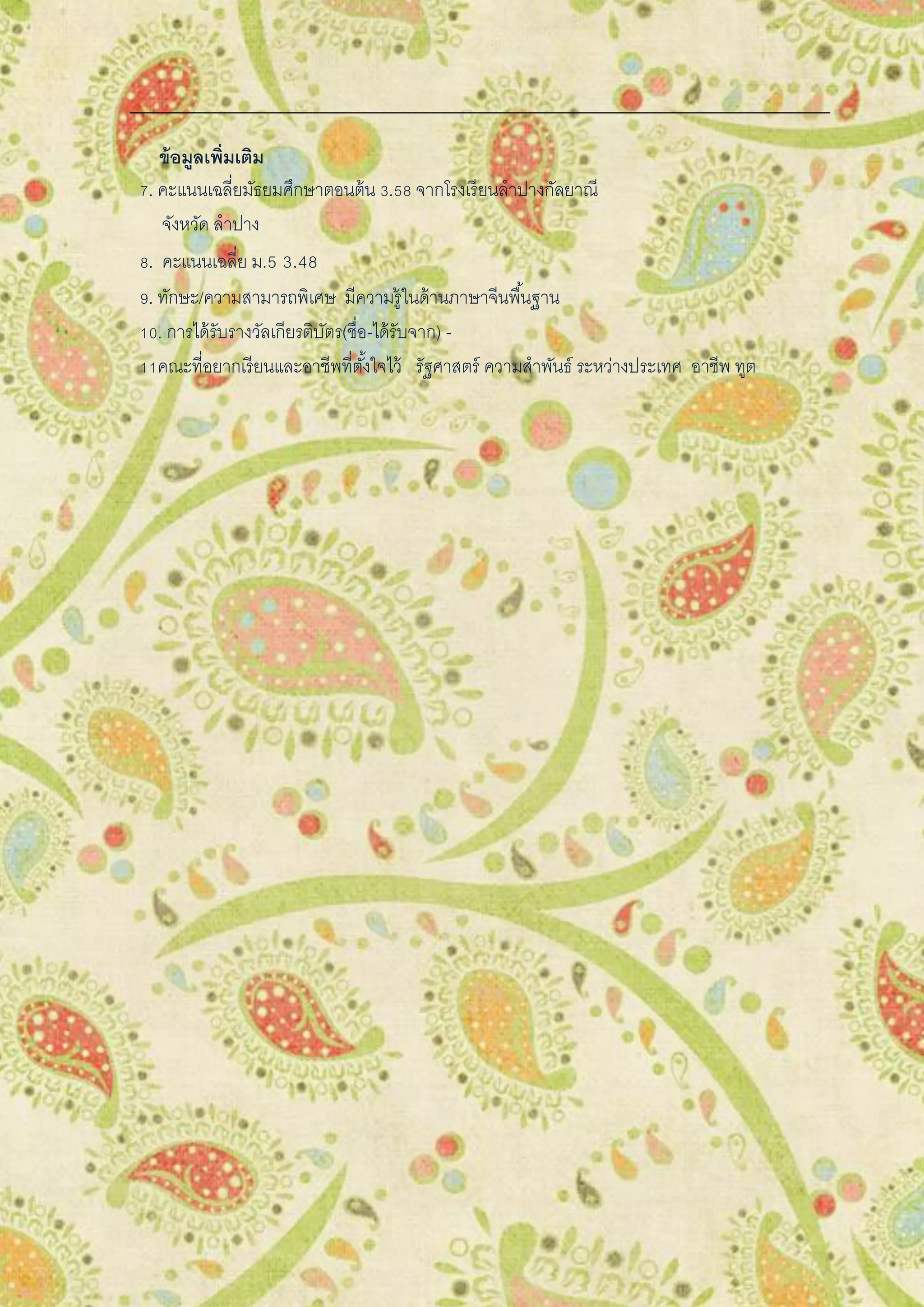 ข้อมูลเพิ่มเติม
7. คะแนนเฉลี่ยมัธยมศึกษาตอนต้น 3.58 จากโรงเรียนลาปางกัลยาณี
จังหวัด ลาปาง
8. คะแนนเฉลี่ย ม.5 3.48
9. ทักษะ/ความสามารถพิเศษ มีความรู้ในด้านภาษาจีนพื้นฐาน
10. การได้รับรางวัลเกียรติบัตร(ชื่อ-ได้รับจาก) -
11คณะที่อยากเรียนและอาชีพที่ตั้งใจไว้ รัฐศาสตร์ ความสาพันธ์ ระหว่างประเทศ อาชีพ ทูต
 