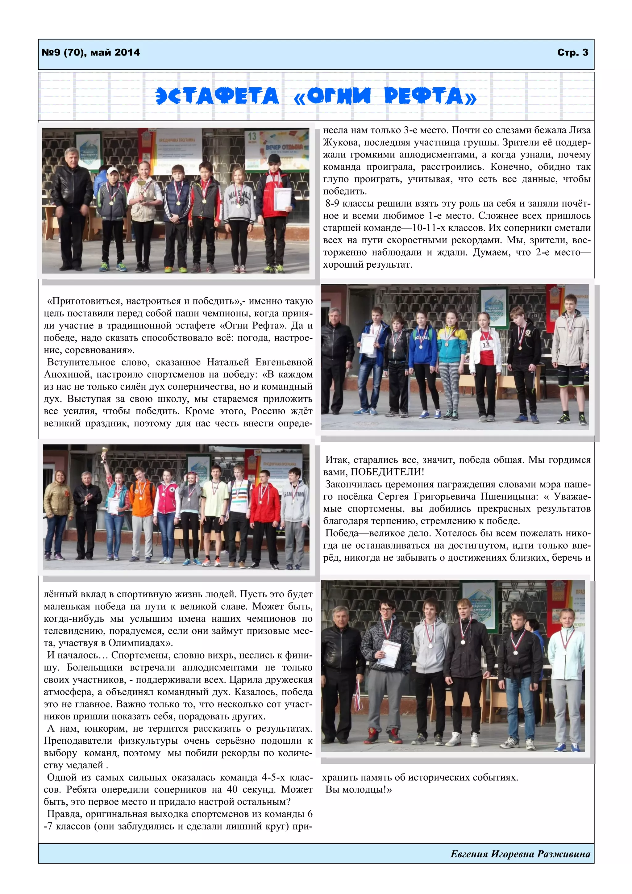 Стр. 3№9 (70), май 2014
Евгения Игоревна Разживина
Эстафета «Огни Рефта»
«Приготовиться, настроиться и победить»,- именно такую
цель поставили перед собой наши чемпионы, когда приня-
ли участие в традиционной эстафете «Огни Рефта». Да и
победе, надо сказать способствовало всѐ: погода, настрое-
ние, соревнования».
Вступительное слово, сказанное Натальей Евгеньевной
Анохиной, настроило спортсменов на победу: «В каждом
из нас не только силѐн дух соперничества, но и командный
дух. Выступая за свою школу, мы стараемся приложить
все усилия, чтобы победить. Кроме этого, Россию ждѐт
великий праздник, поэтому для нас честь внести опреде-
лѐнный вклад в спортивную жизнь людей. Пусть это будет
маленькая победа на пути к великой славе. Может быть,
когда-нибудь мы услышим имена наших чемпионов по
телевидению, порадуемся, если они займут призовые мес-
та, участвуя в Олимпиадах».
И началось… Спортсмены, словно вихрь, неслись к фини-
шу. Болельщики встречали аплодисментами не только
своих участников, - поддерживали всех. Царила дружеская
атмосфера, а объединял командный дух. Казалось, победа
это не главное. Важно только то, что несколько сот участ-
ников пришли показать себя, порадовать других.
А нам, юнкорам, не терпится рассказать о результатах.
Преподаватели физкультуры очень серьѐзно подошли к
выбору команд, поэтому мы побили рекорды по количе-
ству медалей .
Одной из самых сильных оказалась команда 4-5-х клас-
сов. Ребята опередили соперников на 40 секунд. Может
быть, это первое место и придало настрой остальным?
Правда, оригинальная выходка спортсменов из команды 6
-7 классов (они заблудились и сделали лишний круг) при-
несла нам только 3-е место. Почти со слезами бежала Лиза
Жукова, последняя участница группы. Зрители еѐ поддер-
жали громкими аплодисментами, а когда узнали, почему
команда проиграла, расстроились. Конечно, обидно так
глупо проиграть, учитывая, что есть все данные, чтобы
победить.
8-9 классы решили взять эту роль на себя и заняли почѐт-
ное и всеми любимое 1-е место. Сложнее всех пришлось
старшей команде—10-11-х классов. Их соперники сметали
всех на пути скоростными рекордами. Мы, зрители, вос-
торженно наблюдали и ждали. Думаем, что 2-е место—
хороший результат.
Итак, старались все, значит, победа общая. Мы гордимся
вами, ПОБЕДИТЕЛИ!
Закончилась церемония награждения словами мэра наше-
го посѐлка Сергея Григорьевича Пшеницына: « Уважае-
мые спортсмены, вы добились прекрасных результатов
благодаря терпению, стремлению к победе.
Победа—великое дело. Хотелось бы всем пожелать нико-
гда не останавливаться на достигнутом, идти только впе-
рѐд, никогда не забывать о достижениях близких, беречь и
хранить память об исторических событиях.
Вы молодцы!»
 