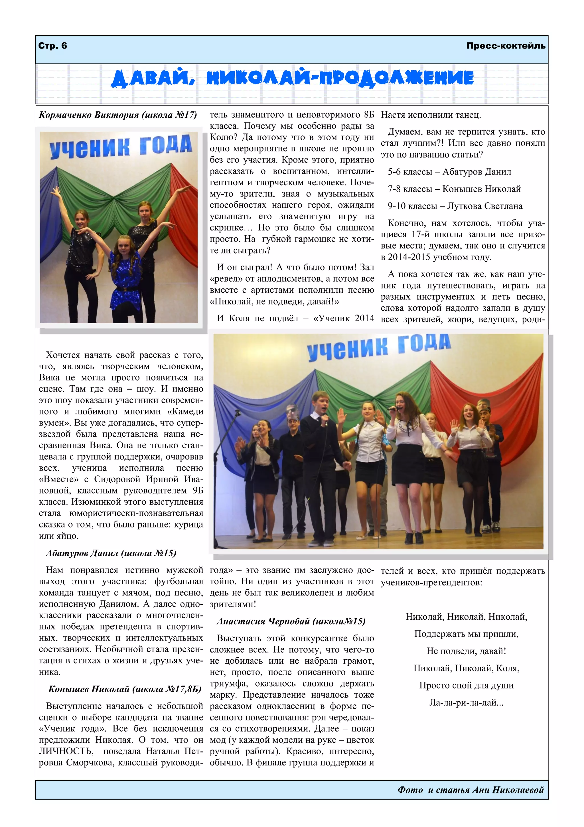 Стр. 6 Пресс-коктейль
Фото и статья Ани Николаевой
Давай, Николай-продолжение
Кормаченко Виктория (школа №17)
Хочется начать свой рассказ с того,
что, являясь творческим человеком,
Вика не могла просто появиться на
сцене. Там где она – шоу. И именно
это шоу показали участники современ-
ного и любимого многими «Камеди
вумен». Вы уже догадались, что супер-
звездой была представлена наша не-
сравненная Вика. Она не только стан-
цевала с группой поддержки, очаровав
всех, ученица исполнила песню
«Вместе» с Сидоровой Ириной Ива-
новной, классным руководителем 9Б
класса. Изюминкой этого выступления
стала юмористически-познавательная
сказка о том, что было раньше: курица
или яйцо.
Абатуров Данил (школа №15)
Нам понравился истинно мужской
выход этого участника: футбольная
команда танцует с мячом, под песню,
исполненную Данилом. А далее одно-
классники рассказали о многочислен-
ных победах претендента в спортив-
ных, творческих и интеллектуальных
состязаниях. Необычной стала презен-
тация в стихах о жизни и друзьях уче-
ника.
Конышев Николай (школа №17,8Б)
Выступление началось с небольшой
сценки о выборе кандидата на звание
«Ученик года». Все без исключения
предложили Николая. О том, что он
ЛИЧНОСТЬ, поведала Наталья Пет-
ровна Сморчкова, классный руководи-
тель знаменитого и неповторимого 8Б
класса. Почему мы особенно рады за
Колю? Да потому что в этом году ни
одно мероприятие в школе не прошло
без его участия. Кроме этого, приятно
рассказать о воспитанном, интелли-
гентном и творческом человеке. Поче-
му-то зрители, зная о музыкальных
способностях нашего героя, ожидали
услышать его знаменитую игру на
скрипке… Но это было бы слишком
просто. На губной гармошке не хоти-
те ли сыграть?
И он сыграл! А что было потом! Зал
«ревел» от аплодисментов, а потом все
вместе с артистами исполнили песню
«Николай, не подведи, давай!»
И Коля не подвѐл – «Ученик 2014
года» – это звание им заслужено дос-
тойно. Ни один из участников в этот
день не был так великолепен и любим
зрителями!
Анастасия Чернобай (школа№15)
Выступать этой конкурсантке было
сложнее всех. Не потому, что чего-то
не добилась или не набрала грамот,
нет, просто, после описанного выше
триумфа, оказалось сложно держать
марку. Представление началось тоже
рассказом одноклассниц в форме пе-
сенного повествования: рэп чередовал-
ся со стихотворениями. Далее – показ
мод (у каждой модели на руке – цветок
ручной работы). Красиво, интересно,
обычно. В финале группа поддержки и
Настя исполнили танец.
Думаем, вам не терпится узнать, кто
стал лучшим?! Или все давно поняли
это по названию статьи?
5-6 классы – Абатуров Данил
7-8 классы – Конышев Николай
9-10 классы – Луткова Светлана
Конечно, нам хотелось, чтобы уча-
щиеся 17-й школы заняли все призо-
вые места; думаем, так оно и случится
в 2014-2015 учебном году.
А пока хочется так же, как наш уче-
ник года путешествовать, играть на
разных инструментах и петь песню,
слова которой надолго запали в душу
всех зрителей, жюри, ведущих, роди-
телей и всех, кто пришѐл поддержать
учеников-претендентов:
Николай, Николай, Николай,
Поддержать мы пришли,
Не подведи, давай!
Николай, Николай, Коля,
Просто спой для души
Ла-ла-ри-ла-лай...
 