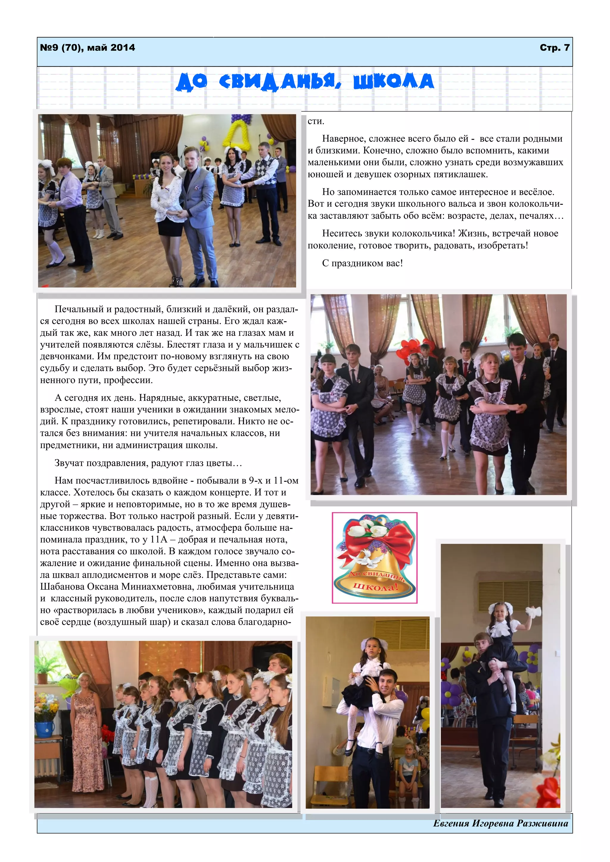 Евгения Игоревна Разживина
Стр. 7№9 (70), май 2014
До свиданья, школа
Печальный и радостный, близкий и далѐкий, он раздал-
ся сегодня во всех школах нашей страны. Его ждал каж-
дый так же, как много лет назад. И так же на глазах мам и
учителей появляются слѐзы. Блестят глаза и у мальчишек с
девчонками. Им предстоит по-новому взглянуть на свою
судьбу и сделать выбор. Это будет серьѐзный выбор жиз-
ненного пути, профессии.
А сегодня их день. Нарядные, аккуратные, светлые,
взрослые, стоят наши ученики в ожидании знакомых мело-
дий. К празднику готовились, репетировали. Никто не ос-
тался без внимания: ни учителя начальных классов, ни
предметники, ни администрация школы.
Звучат поздравления, радуют глаз цветы…
Нам посчастливилось вдвойне - побывали в 9-х и 11-ом
классе. Хотелось бы сказать о каждом концерте. И тот и
другой – яркие и неповторимые, но в то же время душев-
ные торжества. Вот только настрой разный. Если у девяти-
классников чувствовалась радость, атмосфера больше на-
поминала праздник, то у 11А – добрая и печальная нота,
нота расставания со школой. В каждом голосе звучало со-
жаление и ожидание финальной сцены. Именно она вызва-
ла шквал аплодисментов и море слѐз. Представьте сами:
Шабанова Оксана Миниахметовна, любимая учительница
и классный руководитель, после слов напутствия букваль-
но «растворилась в любви учеников», каждый подарил ей
своѐ сердце (воздушный шар) и сказал слова благодарно-
сти.
Наверное, сложнее всего было ей - все стали родными
и близкими. Конечно, сложно было вспомнить, какими
маленькими они были, сложно узнать среди возмужавших
юношей и девушек озорных пятиклашек.
Но запоминается только самое интересное и весѐлое.
Вот и сегодня звуки школьного вальса и звон колокольчи-
ка заставляют забыть обо всѐм: возрасте, делах, печалях…
Неситесь звуки колокольчика! Жизнь, встречай новое
поколение, готовое творить, радовать, изобретать!
С праздником вас!
 