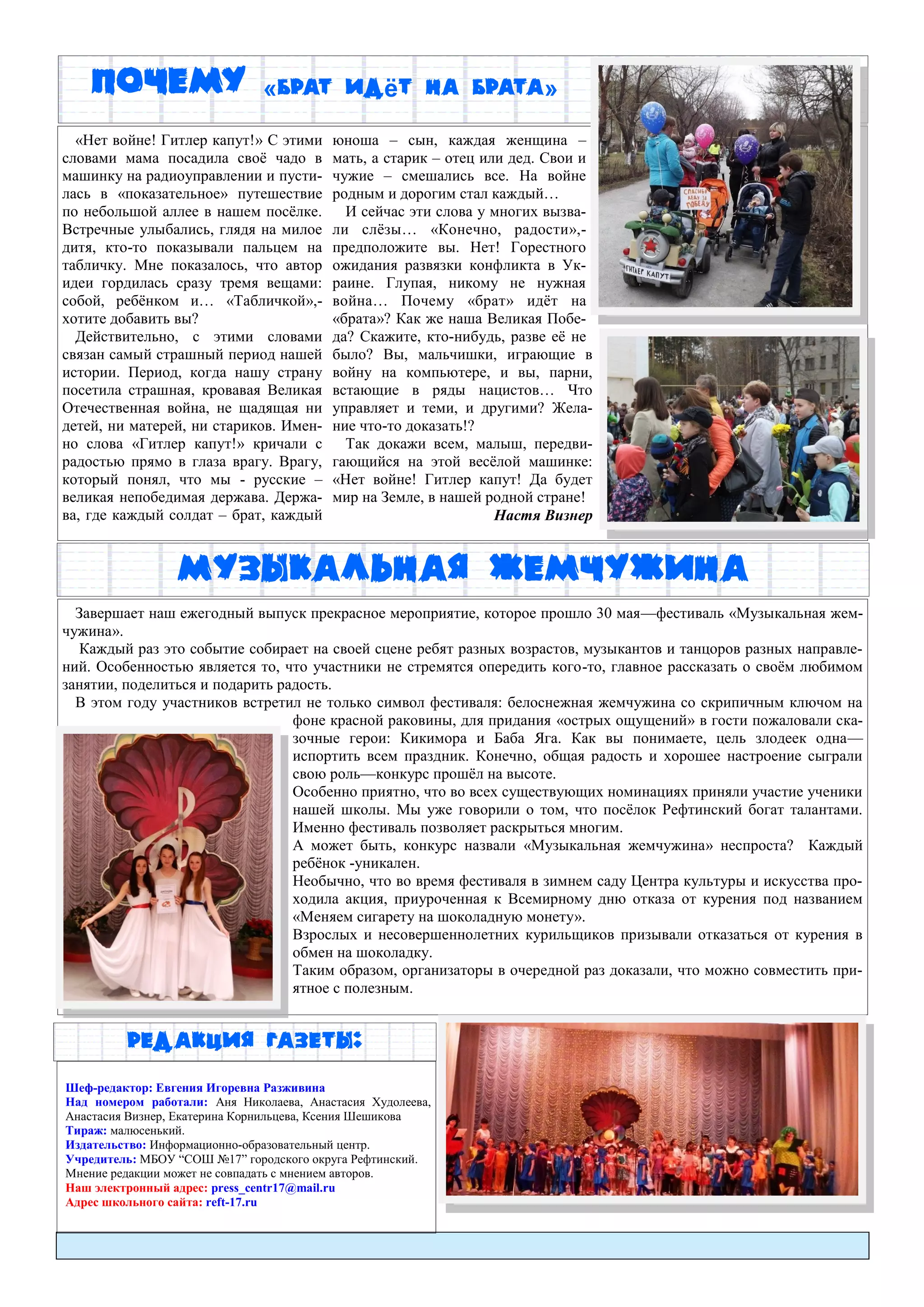 Редакция газеты:
Почему «брат идёт на брата»
Шеф-редактор: Евгения Игоревна Разживина
Над номером работали: Аня Николаева, Анастасия Худолеева,
Анастасия Визнер, Екатерина Корнильцева, Ксения Шешикова
Тираж: малюсенький.
Издательство: Информационно-образовательный центр.
Учредитель: МБОУ “СОШ №17” городского округа Рефтинский.
Мнение редакции может не совпадать с мнением авторов.
Наш электронный адрес: press_centr17@mail.ru
Адрес школьного сайта: reft-17.ru
«Нет войне! Гитлер капут!» С этими
словами мама посадила своѐ чадо в
машинку на радиоуправлении и пусти-
лась в «показательное» путешествие
по небольшой аллее в нашем посѐлке.
Встречные улыбались, глядя на милое
дитя, кто-то показывали пальцем на
табличку. Мне показалось, что автор
идеи гордилась сразу тремя вещами:
собой, ребѐнком и… «Табличкой»,-
хотите добавить вы?
Действительно, с этими словами
связан самый страшный период нашей
истории. Период, когда нашу страну
посетила страшная, кровавая Великая
Отечественная война, не щадящая ни
детей, ни матерей, ни стариков. Имен-
но слова «Гитлер капут!» кричали с
радостью прямо в глаза врагу. Врагу,
который понял, что мы - русские –
великая непобедимая держава. Держа-
ва, где каждый солдат – брат, каждый
юноша – сын, каждая женщина –
мать, а старик – отец или дед. Свои и
чужие – смешались все. На войне
родным и дорогим стал каждый…
И сейчас эти слова у многих вызва-
ли слѐзы… «Конечно, радости»,-
предположите вы. Нет! Горестного
ожидания развязки конфликта в Ук-
раине. Глупая, никому не нужная
война… Почему «брат» идѐт на
«брата»? Как же наша Великая Побе-
да? Скажите, кто-нибудь, разве еѐ не
было? Вы, мальчишки, играющие в
войну на компьютере, и вы, парни,
встающие в ряды нацистов… Что
управляет и теми, и другими? Жела-
ние что-то доказать!?
Так докажи всем, малыш, передви-
гающийся на этой весѐлой машинке:
«Нет войне! Гитлер капут! Да будет
мир на Земле, в нашей родной стране!
Настя Визнер
Завершает наш ежегодный выпуск прекрасное мероприятие, которое прошло 30 мая—фестиваль «Музыкальная жем-
чужина».
Каждый раз это событие собирает на своей сцене ребят разных возрастов, музыкантов и танцоров разных направле-
ний. Особенностью является то, что участники не стремятся опередить кого-то, главное рассказать о своѐм любимом
занятии, поделиться и подарить радость.
В этом году участников встретил не только символ фестиваля: белоснежная жемчужина со скрипичным ключом на
фоне красной раковины, для придания «острых ощущений» в гости пожаловали ска-
зочные герои: Кикимора и Баба Яга. Как вы понимаете, цель злодеек одна—
испортить всем праздник. Конечно, общая радость и хорошее настроение сыграли
свою роль—конкурс прошѐл на высоте.
Особенно приятно, что во всех существующих номинациях приняли участие ученики
нашей школы. Мы уже говорили о том, что посѐлок Рефтинский богат талантами.
Именно фестиваль позволяет раскрыться многим.
А может быть, конкурс назвали «Музыкальная жемчужина» неспроста? Каждый
ребѐнок -уникален.
Необычно, что во время фестиваля в зимнем саду Центра культуры и искусства про-
ходила акция, приуроченная к Всемирному дню отказа от курения под названием
«Меняем сигарету на шоколадную монету».
Взрослых и несовершеннолетних курильщиков призывали отказаться от курения в
обмен на шоколадку.
Таким образом, организаторы в очередной раз доказали, что можно совместить при-
ятное с полезным.
Музыкальная Жемчужина
 