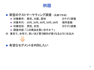 例題
 架空のテストマーケティング調査 （乱数で作成）
 対象都市： 東京、大阪、高知 カテゴリ変数
 対象年代： 20代, 30代, 40代, 50代, 60代 順序変数
 対象性別： 男性、女性 カテゴリ変数
 調査内容：「この商品を買いますか？」
※ 東京で、女性で、若いほど買う傾向が高くなるように仕込み
 有望なセグメントを判別したい
13
 