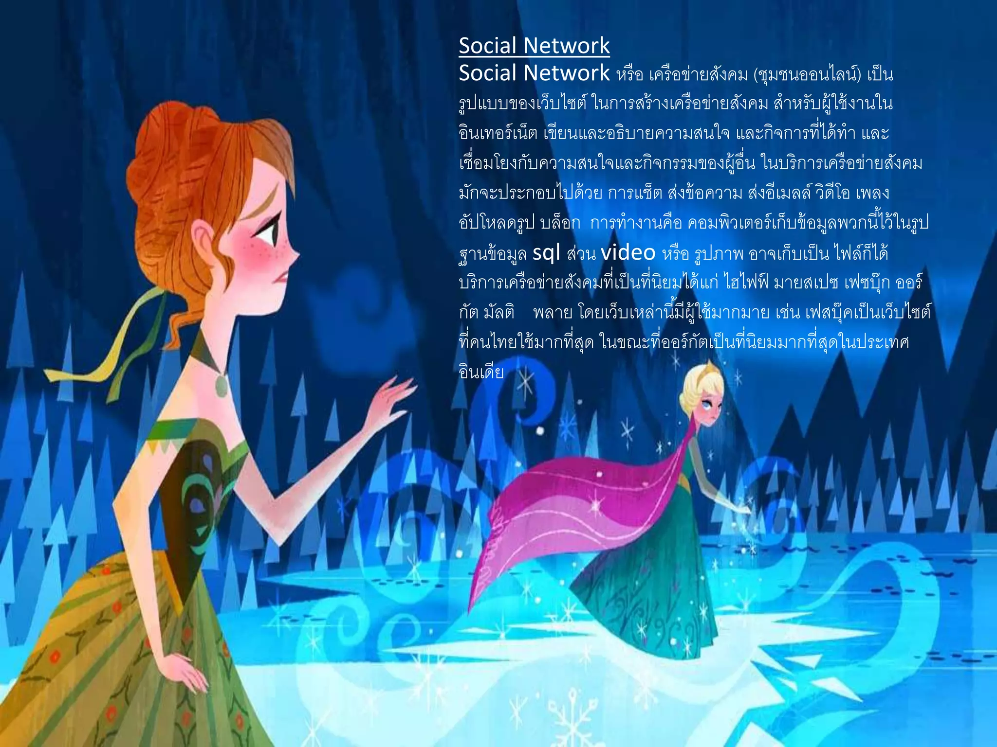 Social Network
Social Network หรือ เครือข่ายสังคม (ชุมชนออนไลน์) เป็น
รูปแบบของเว็บไซต์ ในการสร้างเครือข่ายสังคม สาหรับผู้ใช้งานใน
อินเทอร์เน็ต เขียนและอธิบายความสนใจ และกิจการที่ได้ทา และ
เชื่อมโยงกับความสนใจและกิจกรรมของผู้อื่น ในบริการเครือข่ายสังคม
มักจะประกอบไปด้วย การแช็ต ส่งข้อความ ส่งอีเมลล์ วิดีโอ เพลง
อัปโหลดรูป บล็อก การทางานคือ คอมพิวเตอร์เก็บข้อมูลพวกนี้ไว้ในรูป
ฐานข้อมูล sql ส่วน video หรือ รูปภาพ อาจเก็บเป็น ไฟล์ก็ได้
บริการเครือข่ายสังคมที่เป็นที่นิยมได้แก่ ไฮไฟฟ์ มายสเปซ เฟซบุ๊ก ออร์
กัต มัลติ พลาย โดยเว็บเหล่านี้มีผู้ใช้มากมาย เช่น เฟสบุ๊คเป็นเว็บไซต์
ที่คนไทยใช้มากที่สุด ในขณะที่ออร์กัตเป็นที่นิยมมากที่สุดในประเทศ
อินเดีย
 