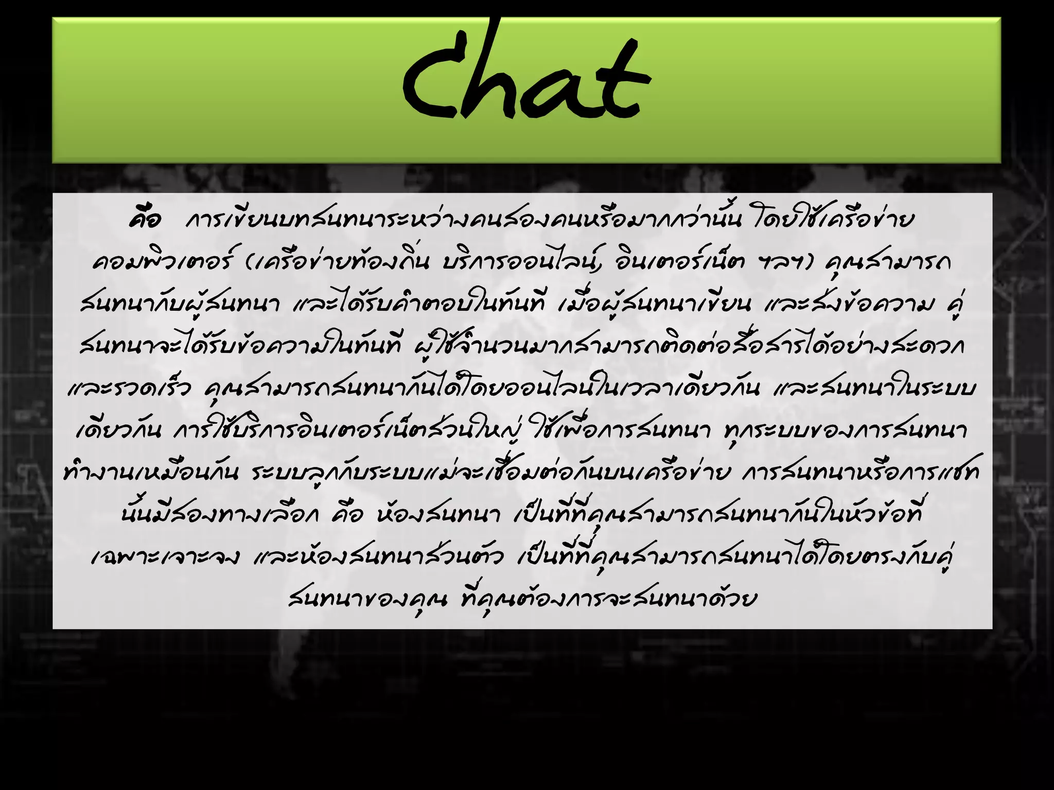 Chat
คือ การเขียนบทสนทนาระหว่างคนสองคนหรือมากกว่านั้น โดยใช้เครือข่าย
คอมพิวเตอร์ (เครือข่ายท้องถิ่น บริการออนไลน์, อินเตอร์เน็ต ฯลฯ) คุณสามารถ
สนทนากับผู้สนทนา และได้รับคาตอบในทันที เมื่อผู้สนทนาเขียน และส่งข้อความ คู่
สนทนาจะได้รับข้อความในทันที ผู้ใช้จานวนมากสามารถติดต่อสื่อสารได้อย่างสะดวก
และรวดเร็ว คุณสามารถสนทนากันได้โดยออนไลน์ในเวลาเดียวกัน และสนทนาในระบบ
เดียวกัน การใช้บริการอินเตอร์เน็ตส่วนใหญ่ ใช้เพื่อการสนทนา ทุกระบบของการสนทนา
ทางานเหมือนกัน ระบบลูกกับระบบแม่จะเชื่อมต่อกันบนเครือข่าย การสนทนาหรือการแชท
นั้นมีสองทางเลือก คือ ห้องสนทนา เป็นที่ที่คุณสามารถสนทนากันในหัวข้อที่
เฉพาะเจาะจง และห้องสนทนาส่วนตัว เป็นที่ที่คุณสามารถสนทนาได้โดยตรงกับคู่
สนทนาของคุณ ที่คุณต้องการจะสนทนาด้วย
 