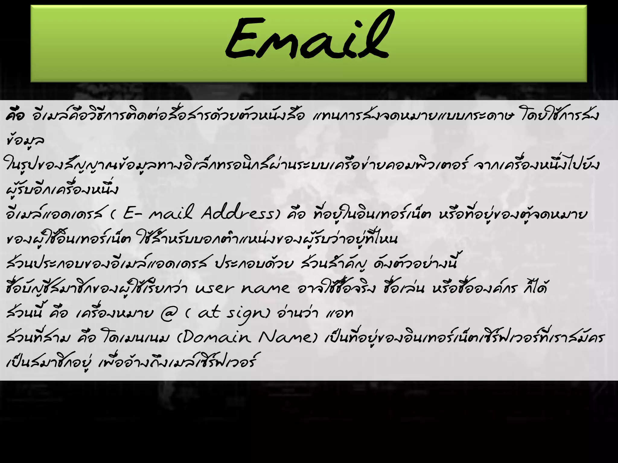 Email
คือ อีเมล์คือวิธีการติดต่อสื่อสารด้วยตัวหนังสือ แทนการส่งจดหมายแบบกระดาษ โดยใช้การส่ง
ข้อมูล
ในรูปของสัญญาณข้อมูลทางอิเล็กทรอนิกส์ผ่านระบบเครือข่ายคอมพิวเตอร์ จากเครื่องหนึ่งไปยัง
ผู้รับอีกเครื่องหนึ่ง
อีเมล์แอดเดรส ( E- mail Address) คือ ที่อยู่ในอินเทอร์เน็ต หรือที่อยู่ของตู้จดหมาย
ของผู้ใช้อินเทอร์เน็ต ใช้สาหรับบอกตาแหน่งของผู้รับว่าอยู่ที่ไหน
ส่วนประกอบของอีเมล์แอดเดรส ประกอบด้วย ส่วนสาคัญ ดังตัวอย่างนี้
ชื่อบัญชีสมาชิกของผู้ใช้เรียกว่า user name อาจใช้ชื่อจริง ชื่อเล่น หรือชื่อองค์กร ก็ได้
ส่วนนี้ คือ เครื่องหมาย @ ( at sign) อ่านว่า แอท
ส่วนที่สาม คือ โดเมนเนม (Domain Name) เป็นที่อยู่ของอินเทอร์เน็ตเซิร์ฟเวอร์ที่เราสมัคร
เป็นสมาชิกอยู่ เพื่ออ้างถึงเมล์เซิร์ฟเวอร์
 