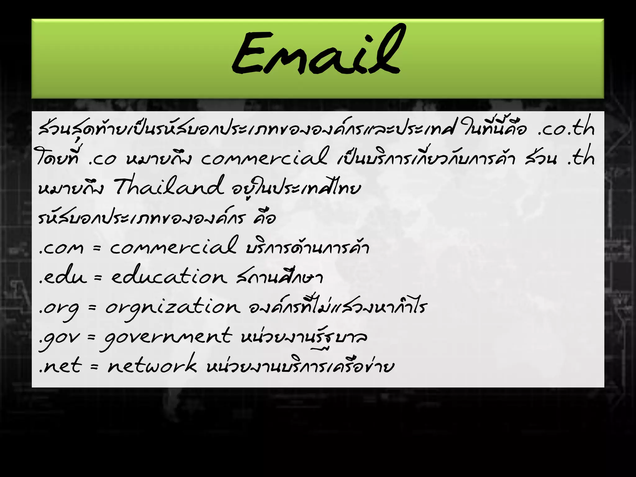 Email
ส่วนสุดท้ายเป็นรหัสบอกประเภทขององค์กรและประเทศ ในที่นี้คือ .co.th
โดยที่ .co หมายถึง commercial เป็นบริการเกี่ยวกับการค้า ส่วน .th
หมายถึง Thailand อยู่ในประเทศไทย
รหัสบอกประเภทขององค์กร คือ
.com = commercial บริการด้านการค้า
.edu = education สถานศึกษา
.org = orgnization องค์กรที่ไม่แสวงหากาไร
.gov = government หน่วยงานรัฐบาล
.net = network หน่วยงานบริการเครือข่าย
 