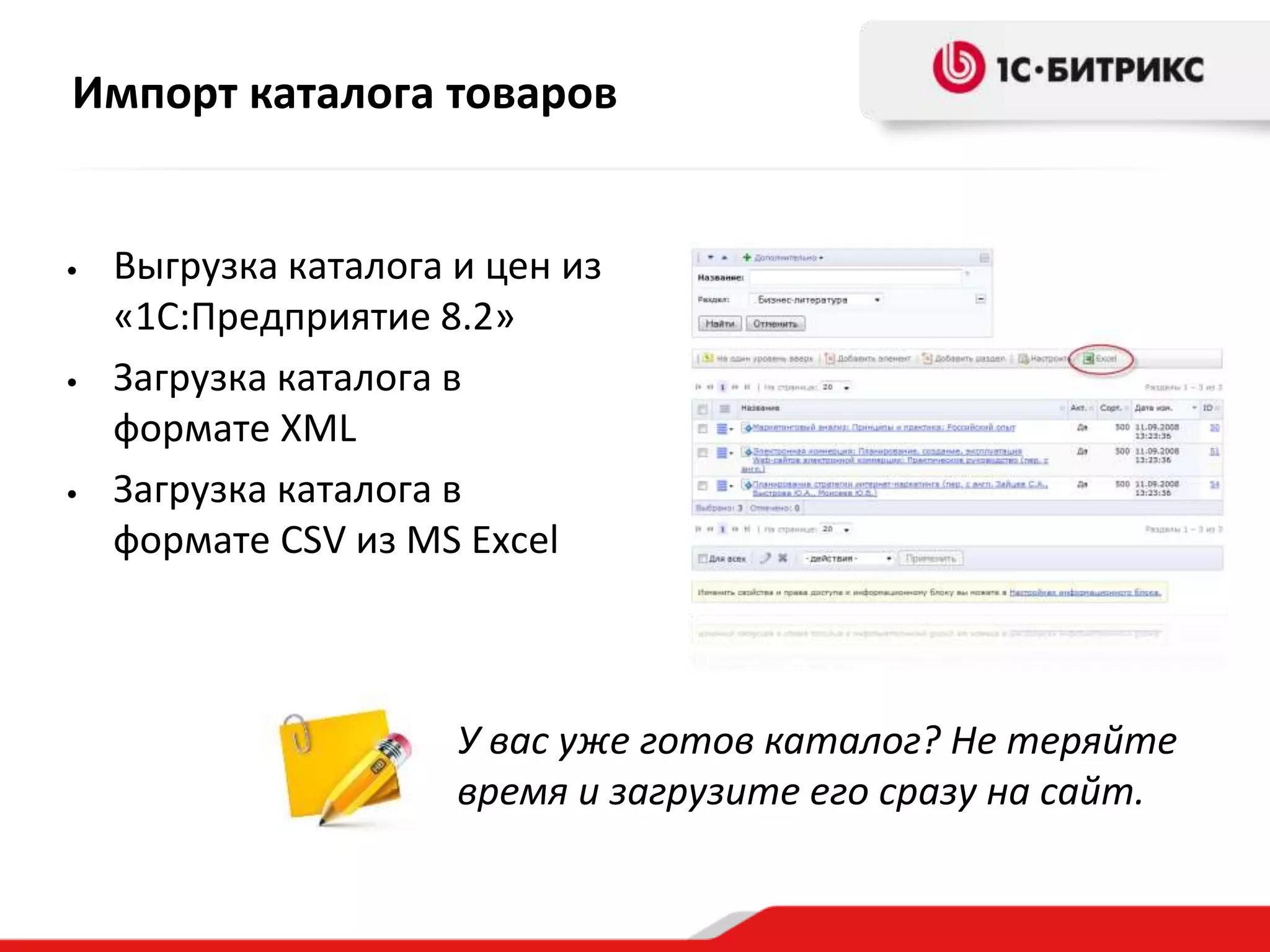 Импорт каталога товаров
• Выгрузка каталога и цен из
«1С:Предприятие 8.2»
• Загрузка каталога в
формате XML
• Загрузка каталога в
формате CSV из MS Excel
У вас уже готов каталог? Не теряйте
время и загрузите его сразу на сайт.
 