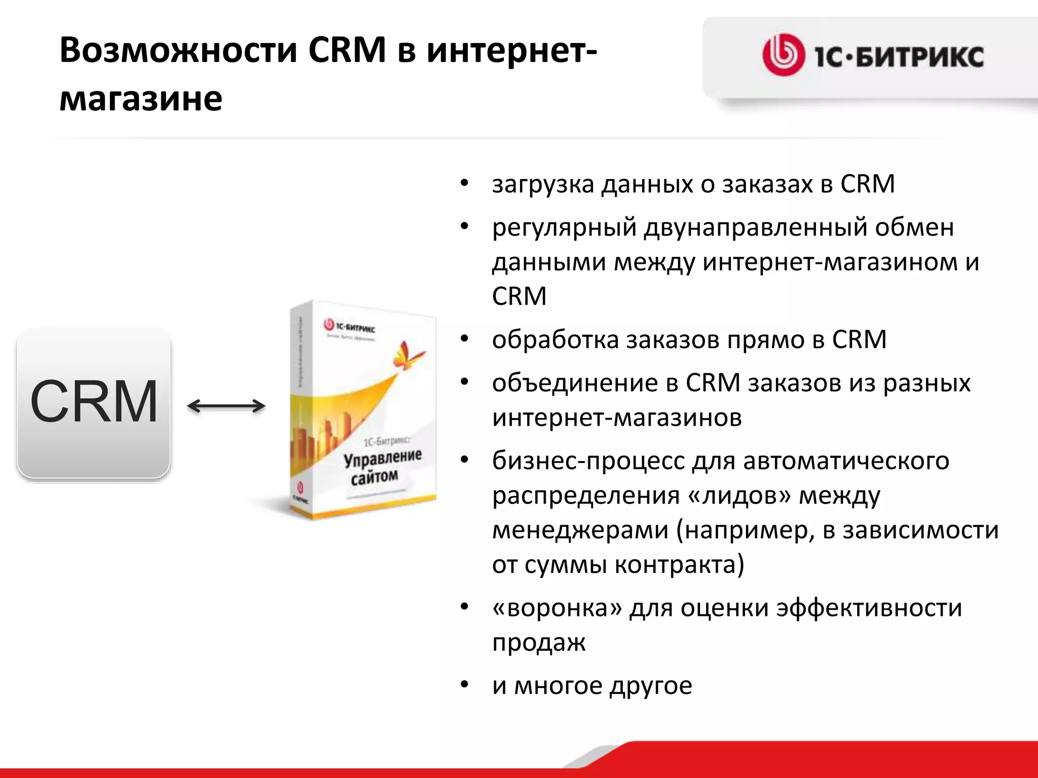 Возможности CRM в интернет-
магазине
• загрузка данных о заказах в CRM
• регулярный двунаправленный обмен
данными между интернет-магазином и
CRM
• обработка заказов прямо в CRM
• объединение в CRM заказов из разных
интернет-магазинов
• бизнес-процесс для автоматического
распределения «лидов» между
менеджерами (например, в зависимости
от суммы контракта)
• «воронка» для оценки эффективности
продаж
• и многое другое
CRM
 