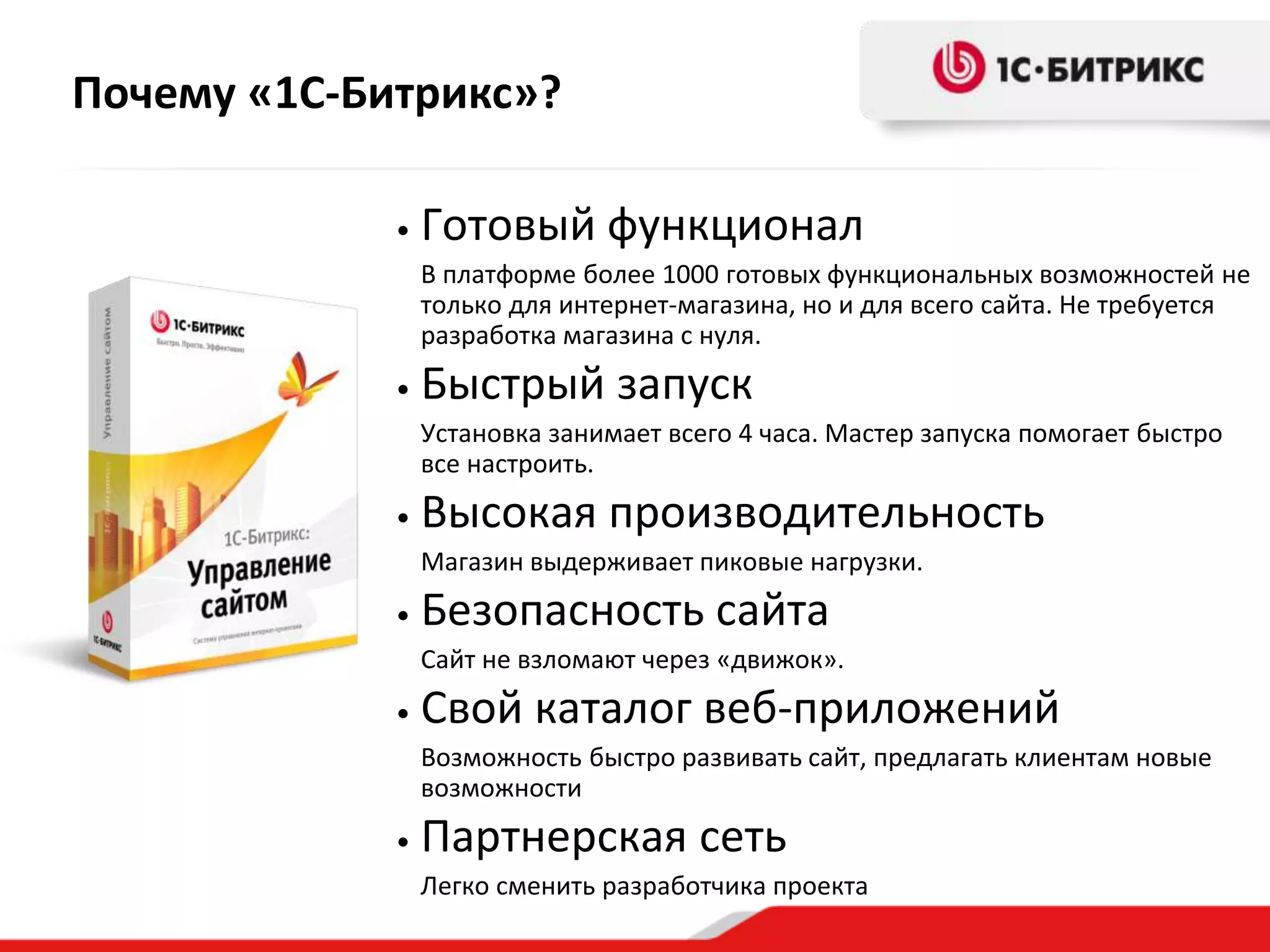 Почему «1С-Битрикс»?
• Готовый функционал
В платформе более 1000 готовых функциональных возможностей не
только для интернет-магазина, но и для всего сайта. Не требуется
разработка магазина с нуля.
• Быстрый запуск
Установка занимает всего 4 часа. Мастер запуска помогает быстро
все настроить.
• Высокая производительность
Магазин выдерживает пиковые нагрузки.
• Безопасность сайта
Сайт не взломают через «движок».
• Свой каталог веб-приложений
Возможность быстро развивать сайт, предлагать клиентам новые
возможности
• Партнерская сеть
Легко сменить разработчика проекта
 