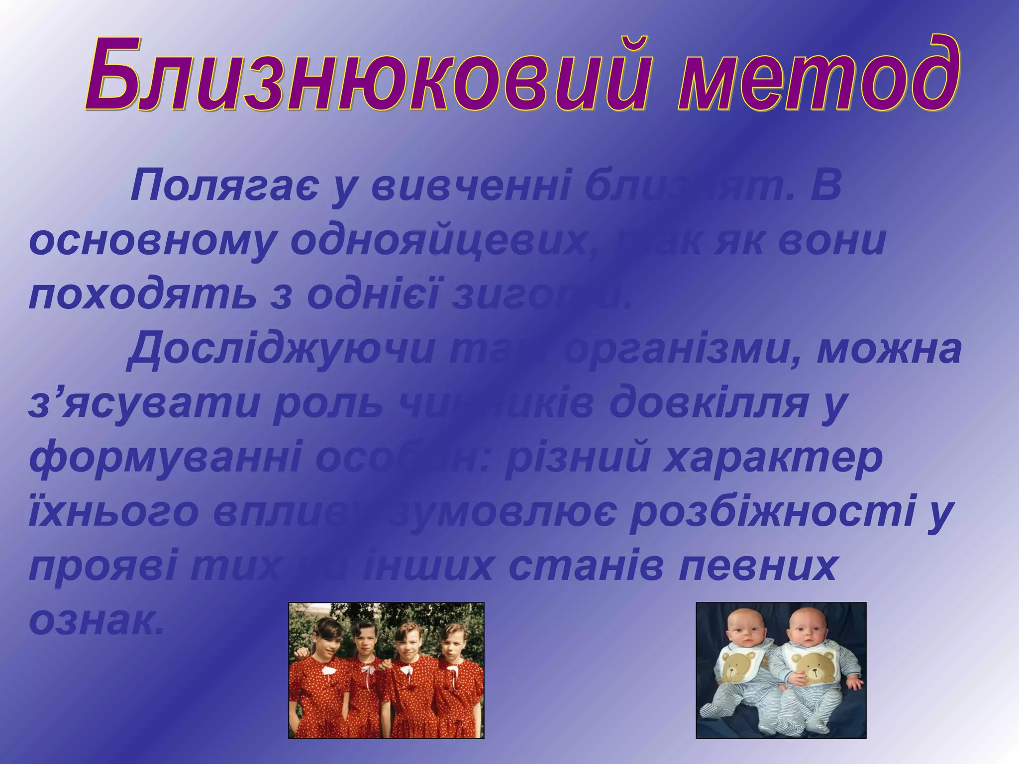 Полягає у вивченні близнят. В
основному однояйцевих, так як вони
походять з однієї зиготи.
Досліджуючи такі організми, можна
з’ясувати роль чинників довкілля у
формуванні особин: різний характер
їхнього впливу зумовлює розбіжності у
прояві тих чи інших станів певних
ознак.
 