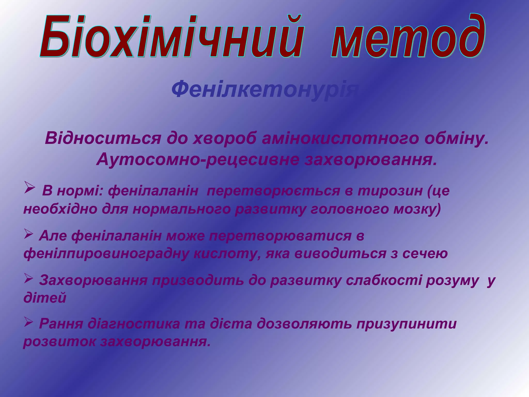Відноситься до хвороб амінокислотного обміну.
Аутосомно-рецесивне захворювання.
 В нормі: фенілаланін перетворюється в тирозин (це
необхідно для нормального развитку головного мозку)
 Але фенілаланін може перетворюватися в
фенілпировиноградну кислоту, яка виводиться з сечею
 Захворювання призводить до развитку слабкості розуму у
дітей
 Рання діагностика та дієта дозволяють призупинити
розвиток захворювання.
Фенілкетонурія
 