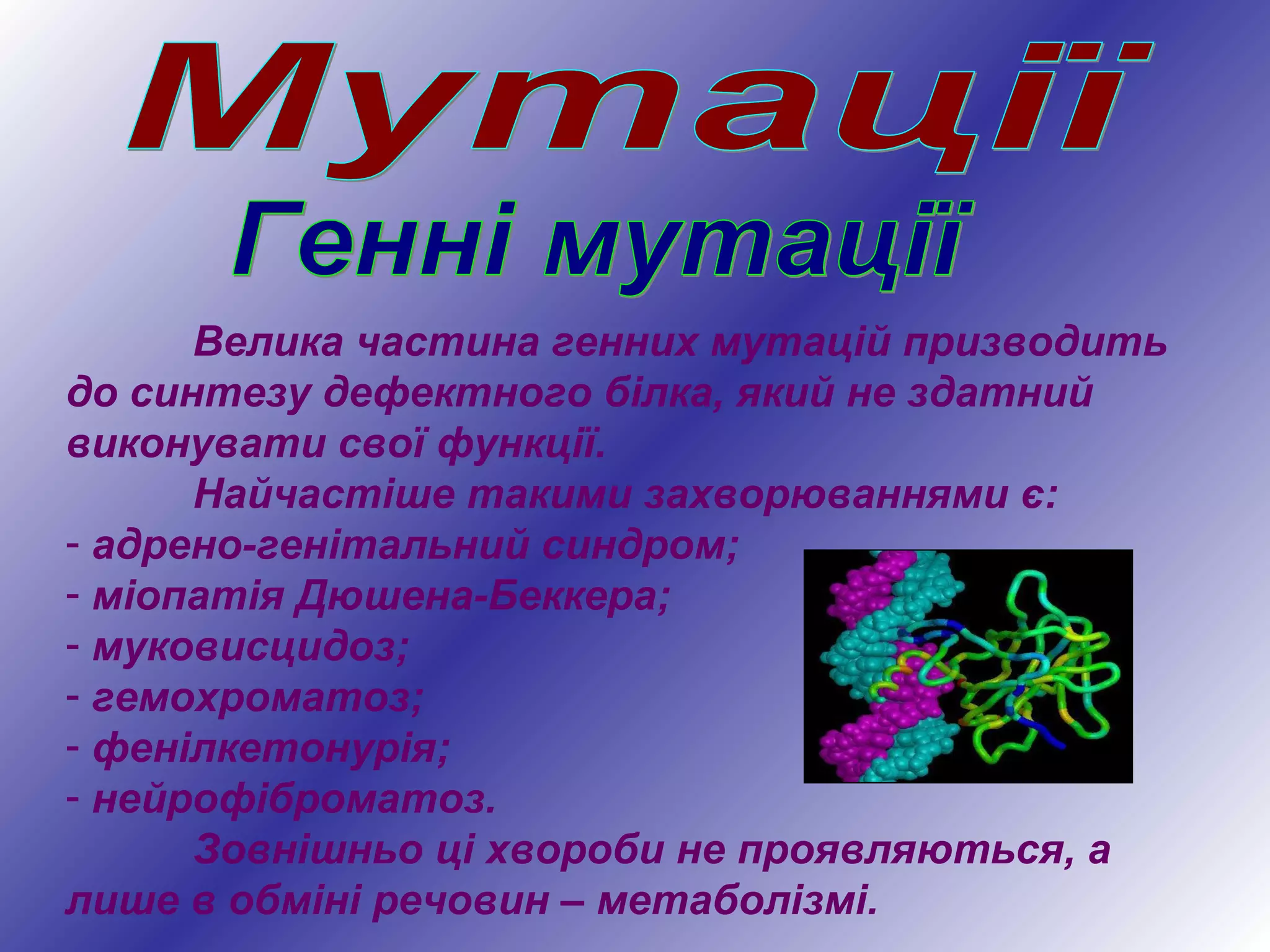Велика частина генних мутацій призводить
до синтезу дефектного білка, який не здатний
виконувати свої функції.
Найчастіше такими захворюваннями є:
- адрено-генітальний синдром;
- міопатія Дюшена-Беккера;
- муковисцидоз;
- гемохроматоз;
- фенілкетонурія;
- нейрофіброматоз.
Зовнішньо ці хвороби не проявляються, а
лише в обміні речовин – метаболізмі.
 