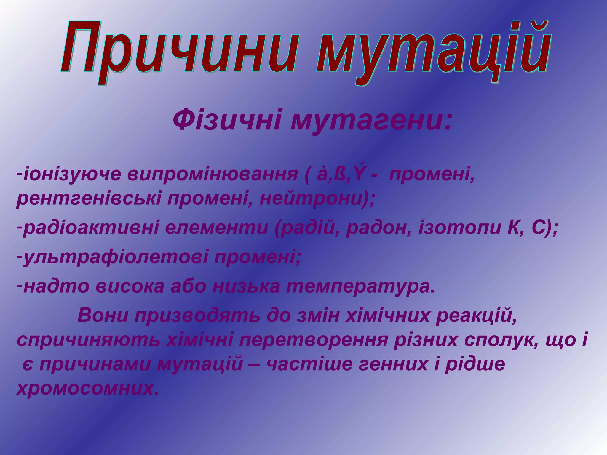 Фізичні мутагени:
-іонізуюче випромінювання ( à,ß,Ý - промені,
рентгенівські промені, нейтрони);
-радіоактивні елементи (радій, радон, ізотопи К, С);
-ультрафіолетові промені;
-надто висока або низька температура.
Вони призводять до змін хімічних реакцій,
спричиняють хімічні перетворення різних сполук, що і
є причинами мутацій – частіше генних і рідше
хромосомних.
 