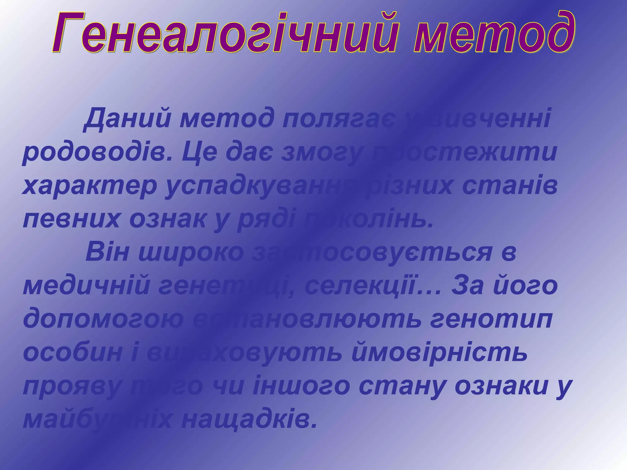 Даний метод полягає у вивченні
родоводів. Це дає змогу простежити
характер успадкування різних станів
певних ознак у ряді поколінь.
Він широко застосовується в
медичній генетиці, селекції… За його
допомогою встановлюють генотип
особин і вираховують ймовірність
прояву того чи іншого стану ознаки у
майбутніх нащадків.
 