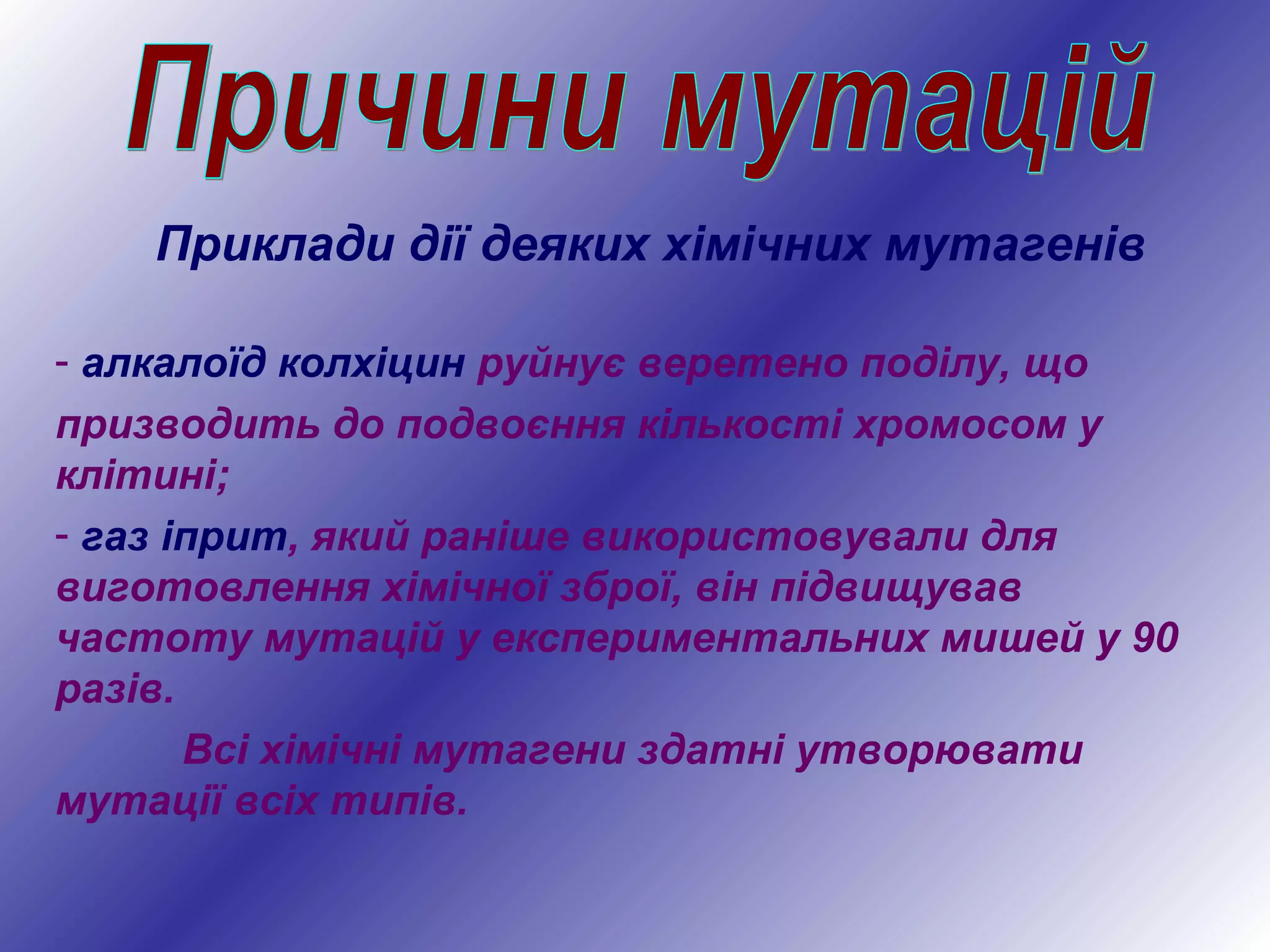- алкалоїд колхіцин руйнує веретено поділу, що
призводить до подвоєння кількості хромосом у
клітині;
- газ іприт, який раніше використовували для
виготовлення хімічної зброї, він підвищував
частоту мутацій у експериментальних мишей у 90
разів.
Всі хімічні мутагени здатні утворювати
мутації всіх типів.
Приклади дії деяких хімічних мутагенів
 