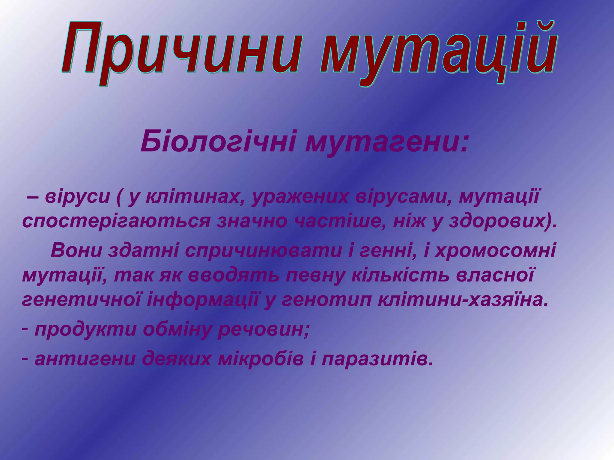 Біологічні мутагени:
– віруси ( у клітинах, уражених вірусами, мутації
спостерігаються значно частіше, ніж у здорових).
Вони здатні спричинювати і генні, і хромосомні
мутації, так як вводять певну кількість власної
генетичної інформації у генотип клітини-хазяїна.
- продукти обміну речовин;
- антигени деяких мікробів і паразитів.
 