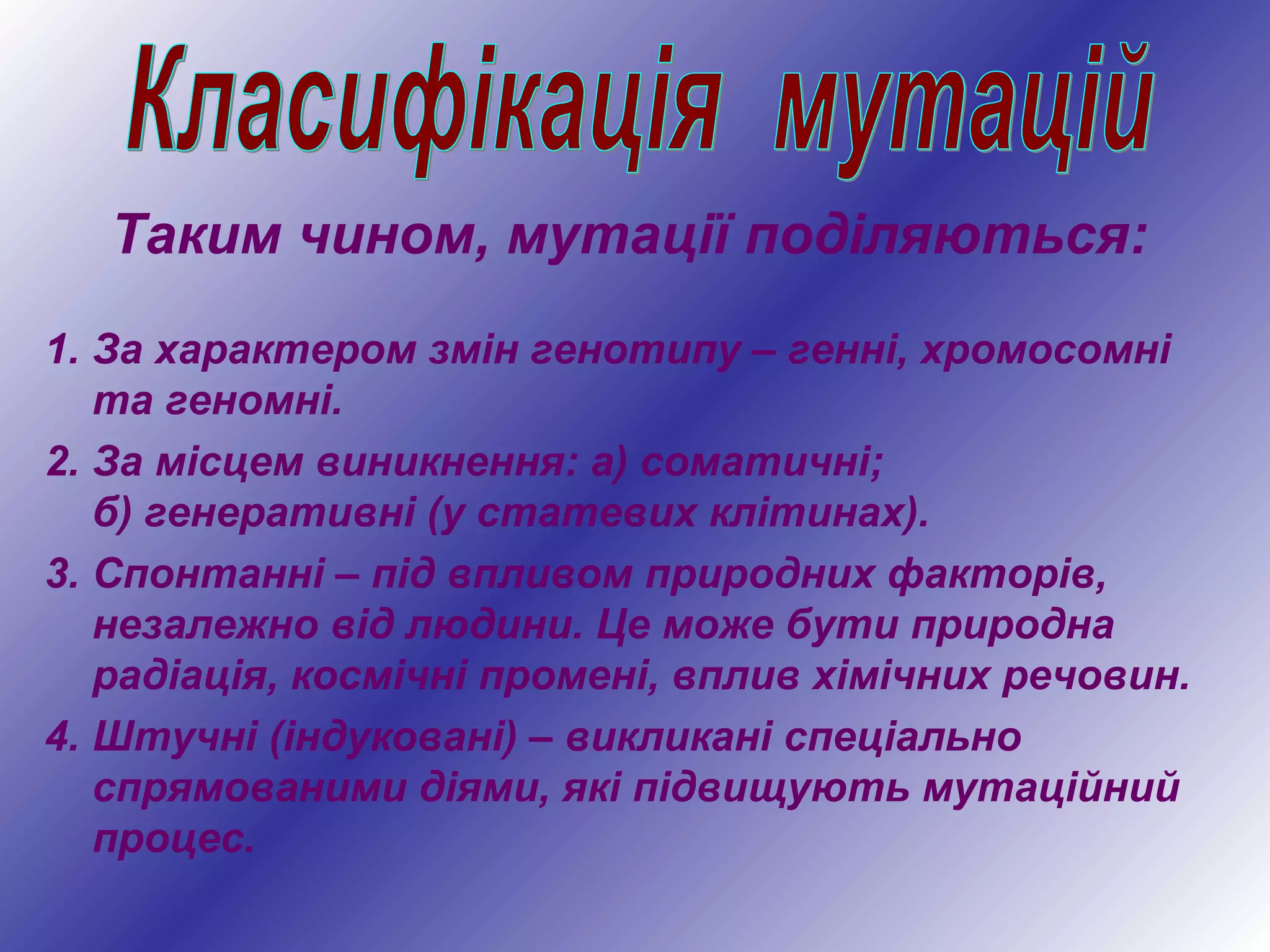 Таким чином, мутації поділяються:
1. За характером змін генотипу – генні, хромосомні
та геномні.
2. За місцем виникнення: а) соматичні;
б) генеративні (у статевих клітинах).
3. Спонтанні – під впливом природних факторів,
незалежно від людини. Це може бути природна
радіація, космічні промені, вплив хімічних речовин.
4. Штучні (індуковані) – викликані спеціально
спрямованими діями, які підвищують мутаційний
процес.
 