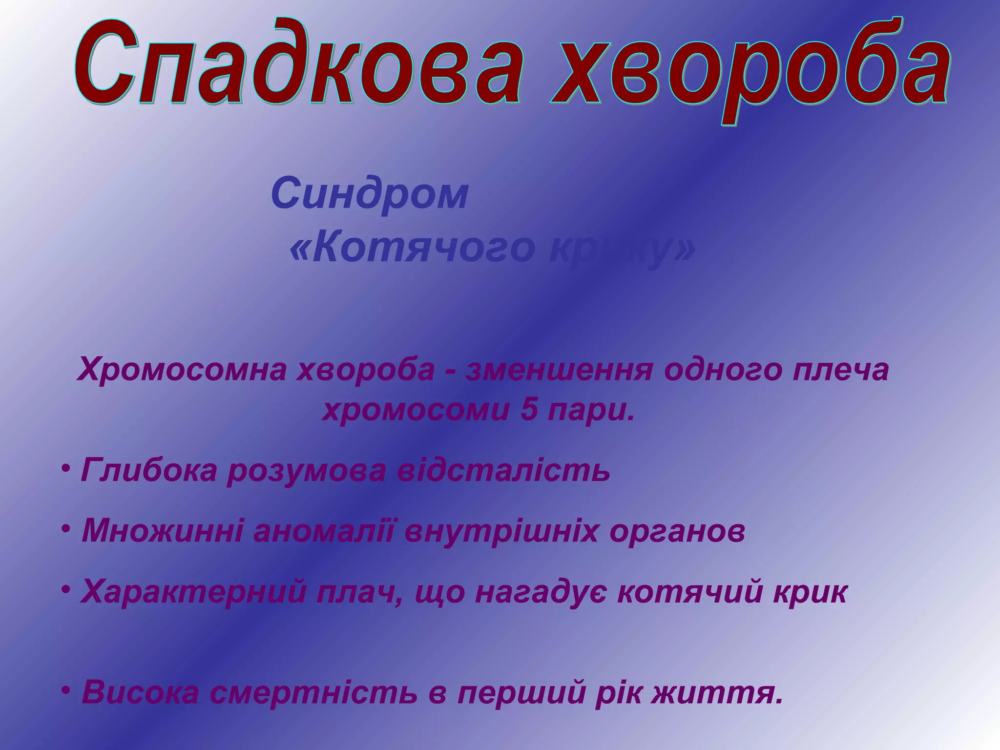 Синдром
«Котячого крику»
Хромосомна хвороба - зменшення одного плеча
хромосоми 5 пари.
• Глибока розумова відсталість
• Множинні аномалії внутрішніх органов
• Характерний плач, що нагадує котячий крик
• Висока смертність в перший рік життя.
 