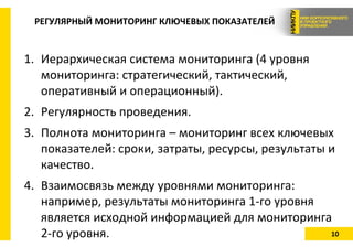 10
РЕГУЛЯРНЫЙ МОНИТОРИНГ КЛЮЧЕВЫХ ПОКАЗАТЕЛЕЙ
1. Иерархическая система мониторинга (4 уровня
мониторинга: стратегический, тактический,
оперативный и операционный).
2. Регулярность проведения.
3. Полнота мониторинга – мониторинг всех ключевых
показателей: сроки, затраты, ресурсы, результаты и
качество.
4. Взаимосвязь между уровнями мониторинга:
например, результаты мониторинга 1-го уровня
является исходной информацией для мониторинга
2-го уровня.