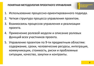 3
ПОНЯТНАЯ МЕТОДОЛОГИЯ ПРОЕКТНОГО УПРАВЛЕНИЯ
1. Использование процессно-ориентированного подхода.
2. Четкая структура процесса управления проектом.
3. Взаимосвязь процессов управления и реализации
проекта.
4. Применение ролевой модели и описание ролевых
функций всех участников проекта.
5. Управление проектом по 9-ти предметным областям:
содержание, сроки, человеческие ресурсы, интеграция,
коммуникации, стоимость, риски и проблемные
ситуации, качество, закупки и контракты.