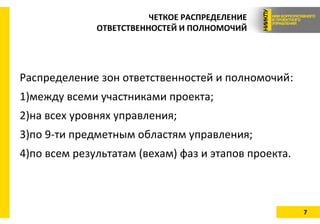7
ЧЕТКОЕ РАСПРЕДЕЛЕНИЕ
ОТВЕТСТВЕННОСТЕЙ И ПОЛНОМОЧИЙ
Распределение зон ответственностей и полномочий:
1)между всеми участниками проекта;
2)на всех уровнях управления;
3)по 9-ти предметным областям управления;
4)по всем результатам (вехам) фаз и этапов проекта.
