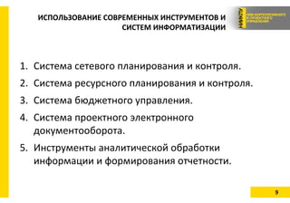 9
ИСПОЛЬЗОВАНИЕ СОВРЕМЕННЫХ ИНСТРУМЕНТОВ И
СИСТЕМ ИНФОРМАТИЗАЦИИ
1. Система сетевого планирования и контроля.
2. Система ресурсного планирования и контроля.
3. Система бюджетного управления.
4. Система проектного электронного
документооборота.
5. Инструменты аналитической обработки
информации и формирования отчетности.