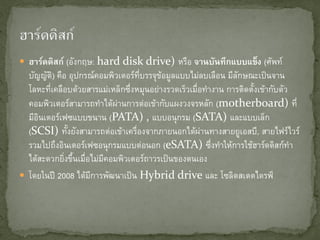  ฮาร์ดดิสก์ (อังกฤษ: hard disk drive) หรือ จานบันทึกแบบแข็ง (ศัพท์
บัญญัติ) คือ อุปกรณ์คอมพิวเตอร์ที่บรรจุข้อมูลแบบไม่ลบเลือน มีลักษณะเป็นจาน
โลหะที่เคลือบด้วยสารแม่เหล็กซึ่งหมุนอย่างรวดเร็วเมื่อทางาน การติดตั้งเข้ากับตัว
คอมพิวเตอร์สามารถทาได้ผ่านการต่อเข้ากับแผงวงจรหลัก (motherboard) ที่
มีอินเตอร์เฟซแบบขนาน (PATA) , แบบอนุกรม (SATA) และแบบเล็ก
(SCSI) ทั้งยังสามารถต่อเข้าเครื่องจากภายนอกได้ผ่านทางสายยูเอสบี, สายไฟร์ไวร์
รวมไปถึงอินเตอร์เฟซอนุกรมแบบต่อนอก (eSATA) ซึ่งทาให้การใช้ฮาร์ดดิสก์ทา
ได้สะดวกยิ่งขึ้นเมื่อไม่มีคอมพิวเตอร์ถาวรเป็นของตนเอง
 โดยในปี 2008 ได้มีการพัฒนาเป็น Hybrid drive และ โซลิดสเตตไดรฟ์
 