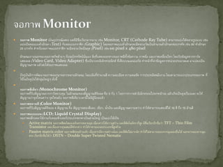 จอภาพ Monitor เป็นอุปกรณ์แสดง ผลที่มีชื่อเรียกมากมาย เช่น Monitor, CRT (Cathode Ray Tube) สามารถแบ่งได้หลายรูปแบบ เช่น
แบ่งเป็นจอแบบตัวอักษร (Text) กับจอแบบกราฟิก (Graphic) โดยจอภาพแบบตัวอักษรจะมีหน่วยวัดเป็นจานวนตัวอักษรต่อบรรทัด เช่น 80 ตัวอักษร
25 บรรทัด สาหรับจอภาพแบบกราฟิก จะมีหน่วยวัดเป็นจุด (Pixel) เช่น 640 pixel x 480 pixel
ลักษณะภายนอกของจอภาพก็คล้ายๆ กับจอโทรทัศน์นั่นเอง สิ่งที่แสดงออกทางจอภาพมีทั้งข้อความ ภาพนิ่ง และภาพเคลื่อนไหว โดยรับข้อมูลจากการ์ด
แสดงผล (Video Card, Video Adapter) ซึ่งเป็นวงจรอิเล็กทรอนิกส์ ที่เสียบบนเมนบอร์ด ทาหน้าที่นาข้อมูลจากหน่วยประมวลผล มาแปลงเป็น
สัญญาณภาพ แล้วส่งให้จอภาพแสดงผล

ปัจจุบันมีการพัฒนาจอภาพออกมาหลากหลายลักษณะ โดยเน้นที่จานวนสี ความละเอียด ความคมชัด การประหยัดพลังงาน โดยสามารถแบ่งประเภทจอภาพ ที่
ใช้ในปัจจุบันได้กลุ่มใหญ่ๆ ดังนี้

จอภาพสีเดียว (Monochrome Monitor)
จอภาพที่รับสัญญาณจากการ์ดควบคุม ในลักษณะของสัญญาณดิจิตอล คือ 0 กับ 1 โดยการกวาดลาอิเล็กตรอนไปตกหน้าจอ แล้วเกิดเป็นจุดเรืองแสง จะให้
สัญญาณว่าจุดไหนสว่าง จุดไหนดับ จอภาพสีเดียวเวลานี้ไม่มีผู้นิยมแล้ว
 จอภาพหลายสี (Color Monitor)
จอภาพที่รับสัญญาณดิจิตอล 4 สัญญาณ คือ สัญญาณของสีแดง, เขียว, น้าเงิน และสัญญาณความสว่าง ทาให้สามารถแสดงสีได้ 16 สี ถึง 16 ล้านสี
 จอภาพแบบแบน (LCD; Liquid Crystal Display)
จอภาพผลึกเหลวใช้งานกับคอมพิวเตอร์ประเภทพกพาเป็นส่วนใหญ่ เป็นแบ่งได้เป็น
 Active matrix จอภาพสีสดใสมองเห็นจากหลายมุม เนื่องจากให้ความสว่าง และสีสันในอัตราที่สูง มีชื่อเรียกอีกชื่อว่า TFT – Thin Film
Transistor และเนื่องจากคุณสมบัติดังกล่าว ทาให้ราคาของจอประเภทนี้สูงด้วย
 Passive matrix color จอภาพสีค่อนข้างแห้ง เนื่องจากมีความสว่างน้อย และสีสันไม่มากนัก ทาให้ไม่สามารถมองจากมุมมองอื่นได้ นอกจากมองจากมุม
ตรง เรียกอีกชื่อได้ว่า DSTN – Double Super Twisted Nematic
 