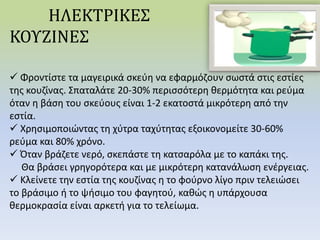 ΗΛΕΚΤΡΙΚΕΣ
ΚΟΥΖΙΝΕΣ
 Φροντίστε τα μαγειρικά σκεύη να εφαρμόζουν σωστά στις εστίες
της κουζίνας. Σπαταλάτε 20-30% περισσότερη θερμότητα και ρεύμα
όταν η βάση του σκεύους είναι 1-2 εκατοστά μικρότερη από την
εστία.
 Χρησιμοποιώντας τη χύτρα ταχύτητας εξοικονομείτε 30-60%
ρεύμα και 80% χρόνο.
 Όταν βράζετε νερό, σκεπάστε τη κατσαρόλα με το καπάκι της.
Θα βράσει γρηγορότερα και με μικρότερη κατανάλωση ενέργειας.
 Κλείνετε την εστία της κουζίνας η το φούρνο λίγο πριν τελειώσει
το βράσιμο ή το ψήσιμο του φαγητού, καθώς η υπάρχουσα
θερμοκρασία είναι αρκετή για το τελείωμα.
 