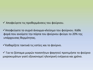  Αποφεύγετε τις προθερμάνσεις του φούρνου.
Αποφεύγετε το συχνό άνοιγμα-κλείσιμο του φούρνου. Κάθε
φορά που ανοίγετε την πόρτα του φούρνου φεύγει το 20% της
υπάρχουσας θερμότητας.
Καθαρίζετε τακτικά τις εστίες και το φούρνο.
 Για το ζέσταμα μικρών ποσοτήτων φαγητού προτιμήστε το φούρνο
μικροκυμάτων γιατί εξοικονομεί ηλεκτρική ενέργεια και χρόνο.
 