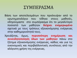 ΣΥΜΠΕΡΑΣΜΑ
Βάση των αποτελεσμάτων που προέκυψαν από το
ερωτηματολόγιο που τέθηκε στους μαθητές,
οδηγούμαστε στο συμπέρασμα ότι το μεγαλύτερο
ποσοστό των μαθητών δείχνει ενημερωμένο
σχετικά με τους τρόπους εξοικονόμησης ενέργειας
στην καθημερινότητά τους.
Χρειάζεται, όμως, περισσότερη ενημέρωση και
συνειδητοποίηση όλων των μαθητών πάνω στο
ζήτημα εξοικονόμησης ενέργειας, καθώς και για τις
οικονομικές και περιβαλλοντικές συνέπειες από την
αλόγιστη χρήση της ενέργειας.
 