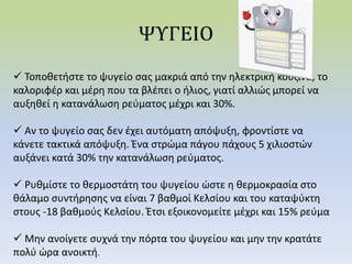  Τοποθετήστε το ψυγείο σας μακριά από την ηλεκτρική κουζίνα, το
καλοριφέρ και μέρη που τα βλέπει ο ήλιος, γιατί αλλιώς μπορεί να
αυξηθεί η κατανάλωση ρεύματος μέχρι και 30%.
 Αν το ψυγείο σας δεν έχει αυτόματη απόψυξη, φροντίστε να
κάνετε τακτικά απόψυξη. Ένα στρώμα πάγου πάχους 5 χιλιοστών
αυξάνει κατά 30% την κατανάλωση ρεύματος.
 Ρυθμίστε το θερμοστάτη του ψυγείου ώστε η θερμοκρασία στο
θάλαμο συντήρησης να είναι 7 βαθμοί Κελσίου και του καταψύκτη
στους -18 βαθμούς Κελσίου. Έτσι εξοικονομείτε μέχρι και 15% ρεύμα
 Μην ανοίγετε συχνά την πόρτα του ψυγείου και μην την κρατάτε
πολύ ώρα ανοικτή.
 